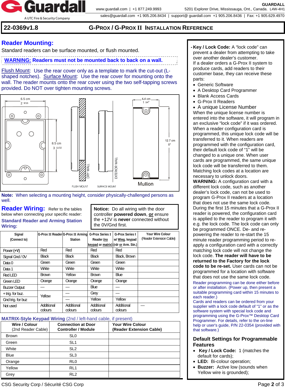     22-0369v1.8  G-PROX / G-PROX II INSTALLATION REFERENCE  CSG Security Corp / Sécurité CSG Corp Page 2 of 3  GUARDALL 5201 Explorer Drive, Mississauga, Ont., Canada.  L4W-4H1sales@guardall.com  +1 905.206.8434  |  support@ guardall.com  +1 905.206.8436  |  Fax: +1 905.629.4970www.guardall.com  |  +1 877.249.9993  Reader Mounting:   Standard readers can be surface mounted, or flush mounted. Flush Mount:  Use the rear cover only as a template to mark the cut-out (L-shaped notches).  Surface Mount:  Use the rear cover for mounting onto the wall. The reader mounts onto the rear cover using the two self-tapping screws provided. Do NOT over tighten mounting screws.   6.5 cm8.5 cm239/1611/32                          Note:  When selecting a mounting height, consider physically-challenged persons as well. Reader Wiring:  Refer to the tables below when connecting your specific reader: Standard Reader and Arming Station Wiring: Notice:  Do all wiring with the door controller powered down, or ensure the +12V is never connected without the 0V/Gnd first.  Signal (Connect to) G-Prox II Reader G-Prox II Arming Station G-Prox Series I Reader (no keypad or matrix) G-Prox Series I  w/ Wieg. keypad (rdr or Arm. Stn.) Your Wire Colour (Reader Extension Cable) Power (+V) Red Red Red Red  Signal Gnd / 0V  Black Black Black Black, Brown  Data 0  Green Green Green Green  Data 1  White White White White  Red LED  Brown Yellow Brown Blue   Green LED  Orange Orange Orange Orange  Buzzer Output  — — Blue —  + trig. for buz.  — Grey —  Gnd trig. for buz  Yellow  — Yellow Yellow  Not used  Additional colours   Additional colours   Additional colours   Additional colours   — MATRIX-Style Keypad Wiring (2nd / left-hand cable, if present) Wire / Colour (2nd Reader Cable) Connection at Door   Controller / Module  Your Wire Colour (Reader Extension Cable) Brown SL0  Green SL1  White SL2  Blue SL3  Orange RL0  Yellow RL1  Grey RL2    - Key / Lock Code: A “lock code” can prevent a dealer from attempting to take over another dealer’s customer.  If a dealer orders a G-Prox II system to produce cards, add readers to their customer base, they can receive these parts:  • Generic Software  •  A Desktop Card Programmer  • Blank Access Cards  •  G-Prox II Readers  • A unique License Number   When the unique license number is entered into the software, it will program in an exclusive “lock code” if it was ordered.   When a reader configuration card is programmed, this unique lock code will be transferred to it. When readers are programmed with the configuration card, their default lock code of “1” will be changed to a unique one. When user cards are programmed, the same unique lock code will be transferred to them. Matching lock codes at a location are necessary to unlock doors.  WARNING: A configuration card with a different lock code, such as another dealer’s lock code, can not be used to program G-Prox II readers at a location that does not use the same lock code. During the first 15 minutes that a G-Prox II reader is powered, the configuration card is applied to the reader to program it with e.g. the lock code. The lock code can only be programmed ONCE. De- and re-powering the reader to re-start the 15 minute reader programming period to re-apply a configuration card with a correctly matching lock code will not change the lock code. The reader will have to be returned to the Factory for the lock code to be re-set. User cards can not be programmed for a location with software that does not use the same lock code.   Reader programming can be done either before or after installation. (Power up, then present a suitable programming card within 15 minutes to each reader.)   Cards and readers can be ordered from your supplier with a lock code default of “1” or as the software system with special lock code and programming using the G-Prox™ Desktop Card Programmer. For details, refer to the on-line help or user&apos;s guide, P/N 22-0354 (provided with that software.)    Default Settings for Programmable Features   •  Key / Lock Code:  1 (matches the default for cards);  • LED:  Bi-colour operation;  • Buzzer:  Active low (sounds when Yellow wire is grounded); WARNING: Readers must not be mounted back to back on a wall.  