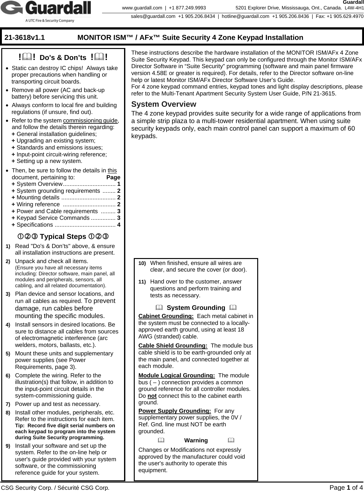    21-3618v1.1  MONITOR ISM™ / AFx™ Suite Security 4 Zone Keypad Installation      CSG Security Corp. / Sécurité CSG Corp. Page 1 of 4  Guardall 5201 Explorer Drive, Mississauga, Ont., Canada.  L4W-4H1sales@guardall.com  +1 905.206.8434  |  hotline@guardall.com  +1 905.206.8436  |  Fax: +1 905.629.4970www.guardall.com  |  +1 877.249.9993 These instructions describe the hardware installation of the MONITOR ISM/AFx 4 Zone Suite Security Keypad. This keypad can only be configured through the Monitor ISM/AFx Director Software in “Suite Security” programming (software and main panel firmware version 4.58E or greater is required). For details, refer to the Director software on-line help or latest Monitor ISM/AFx Director Software User’s Guide. For 4 zone keypad command entries, keypad tones and light display descriptions, please refer to the Multi-Tenant Apartment Security System User Guide, P/N 21-3615.  System Overview The 4 zone keypad provides suite security for a wide range of applications from a simple strip plaza to a multi-tower residential apartment. When using suite security keypads only, each main control panel can support a maximum of 60 keypads.    !!  Do&apos;s &amp; Don’ts  !! •  Static can destroy IC chips!  Always take proper precautions when handling or transporting circuit boards. •  Remove all power (AC and back-up battery) before servicing this unit. •  Always conform to local fire and building regulations (if unsure, find out). • Refer to the system commissioning guide, and follow the details therein regarding:  + General installation guidelines;  + Upgrading an existing system;  + Standards and emissions issues;  + Input-point circuit-wiring reference;  + Setting up a new system. •  Then, be sure to follow the details in this document, pertaining to: Page  + System Overview................................ 1  + System grounding requirements ........ 2  + Mounting details ................................. 2  + Wiring reference ................................ 2  + Power and Cable requirements  ......... 3  + Keypad Service Commands ............... 3  + Specifications ..................................... 4 cde Typical Steps cde 1)  Read &quot;Do&apos;s &amp; Don’ts&quot; above, &amp; ensure all installation instructions are present. 2)  Unpack and check all items.   (Ensure you have all necessary items including: Director software, main panel, all modules and peripherals, sensors, all cabling, and all related documentation). 3)  Plan device and sensor locations, and run all cables as required. To prevent damage, run cables before mounting the specific modules. 4)  Install sensors in desired locations. Be sure to distance all cables from sources of electromagnetic interference (arc welders, motors, ballasts, etc.). 5)  Mount these units and supplementary power supplies (see Power Requirements, page 3). 6)  Complete the wiring. Refer to the illustration(s) that follow, in addition to the input-point circuit details in the system-commissioning guide. 7)  Power up and test as necessary. 8)  Install other modules, peripherals, etc.  Refer to the instructions for each item. Tip:  Record five digit serial numbers on each keypad to program into the system during Suite Security programming. 9)  Install your software and set up the system. Refer to the on-line help or user&apos;s guide provided with your system software, or the commissioning reference guide for your system. 10)  When finished, ensure all wires are    clear, and secure the cover (or door). 11)  Hand over to the customer, answer questions and perform training and tests as necessary.   System Grounding   Cabinet Grounding:  Each metal cabinet in the system must be connected to a locally-approved earth ground, using at least 18 AWG (stranded) cable. Cable Shield Grounding:  The module bus cable shield is to be earth-grounded only at the main panel, and connected together at each module. Module Logical Grounding:  The module bus ( – ) connection provides a common ground reference for all controller modules.  Do not connect this to the cabinet earth ground. Power Supply Grounding:  For any supplementary power supplies, the 0V / Ref. Gnd. line must NOT be earth grounded.             Warning             Changes or Modifications not expressly approved by the manufacturer could void the user&apos;s authority to operate this equipment. 