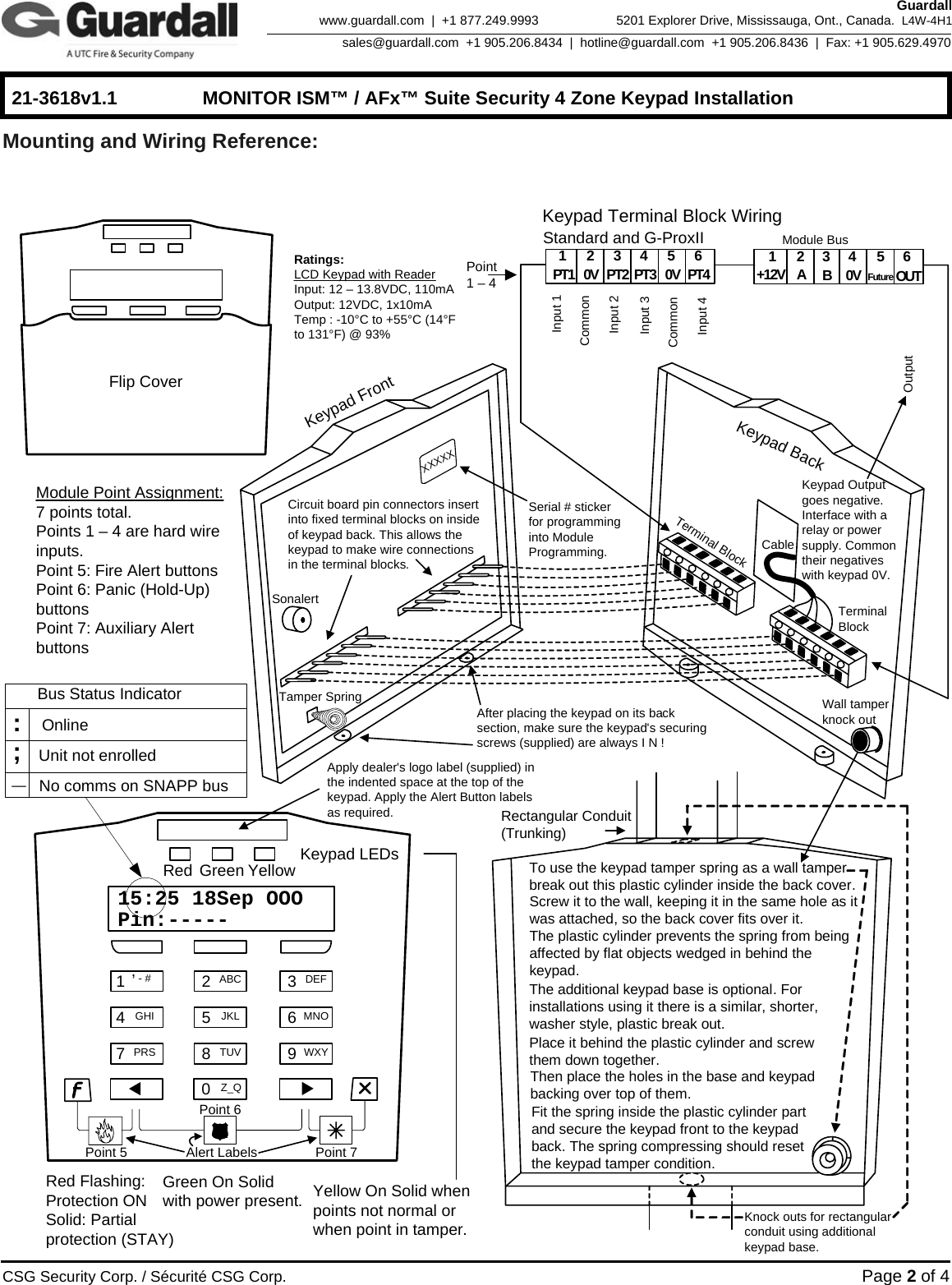    21-3618v1.1  MONITOR ISM™ / AFx™ Suite Security 4 Zone Keypad Installation      CSG Security Corp. / Sécurité CSG Corp. Page 2 of 4  Guardall 5201 Explorer Drive, Mississauga, Ont., Canada.  L4W-4H1sales@guardall.com  +1 905.206.8434  |  hotline@guardall.com  +1 905.206.8436  |  Fax: +1 905.629.4970www.guardall.com  |  +1 877.249.9993 Mounting and Wiring Reference:    1,- # 2ABC 3DEF45JKL 6MNOGHI78TUV 9WXYPRSKeypad LEDsRed Flashing: Protection ONSolid: Partial protection (STAY)Green On Solid with power present. Yellow On Solid when points not normal or when point in tamper.Red Green Yellow15:25 18Sep OOOPin:-----0Z_QXXTo use the keypad tamper spring as a wall tamper break out this plastic cylinder inside the back cover.Screw it to the wall, keeping it in the same hole as it was attached, so the back cover fits over it. The plastic cylinder prevents the spring from being affected by flat objects wedged in behind the keypad.   The additional keypad base is optional. For installations using it there is a similar, shorter, washer style, plastic break out. Place it behind the plastic cylinder and screw them down together. Then place the holes in the base and keypad backing over top of them. Fit the spring inside the plastic cylinder part and secure the keypad front to the keypad back. The spring compressing should reset the keypad tamper condition. Knock outs for rectangular conduit using additional keypad base.Keypad BackKeypad FrontCircuit board pin connectors insert into fixed terminal blocks on inside of keypad back. This allows the keypad to make wire connections in the terminal blocks. Terminal BlockTerminal BlockTamper SpringSonalertCableAfter placing the keypad on its back section, make sure the keypad&apos;s securing screws (supplied) are always I N !Standard and G-ProxII 143256PT1 0V PT2 PT3 PT4 143256AB0V OUT+12V0VKeypad Terminal Block Wiring Module BusOutputInput 1Input 2CommonWall tamper knock outFlip CoverSerial # sticker for programming into Module Programming.Apply dealer&apos;s logo label (supplied) in the indented space at the top of the keypad. Apply the Alert Button labels as required.Alert LabelsXXXXXRectangular Conduit (Trunking)Keypad Output goes negative. Interface with a relay or power supply. Common their negatives with keypad 0V.Module Point Assignment: 7 points total.Points 1 – 4 are hard wire inputs. Point 5: Fire Alert buttonsPoint 6: Panic (Hold-Up) buttonsPoint 7: Auxiliary Alert buttonsPoint 1 – 4 Point 5 Point 6 Point 7 Ratings:LCD Keypad with ReaderInput: 12 – 13.8VDC, 110mAOutput: 12VDC, 1x10mATemp : -10°C to +55°C (14°F to 131°F) @ 93%FutureInput 3Input 4CommonOnlineUnit not enrolled No comms on SNAPP bus_;:Bus Status Indicator