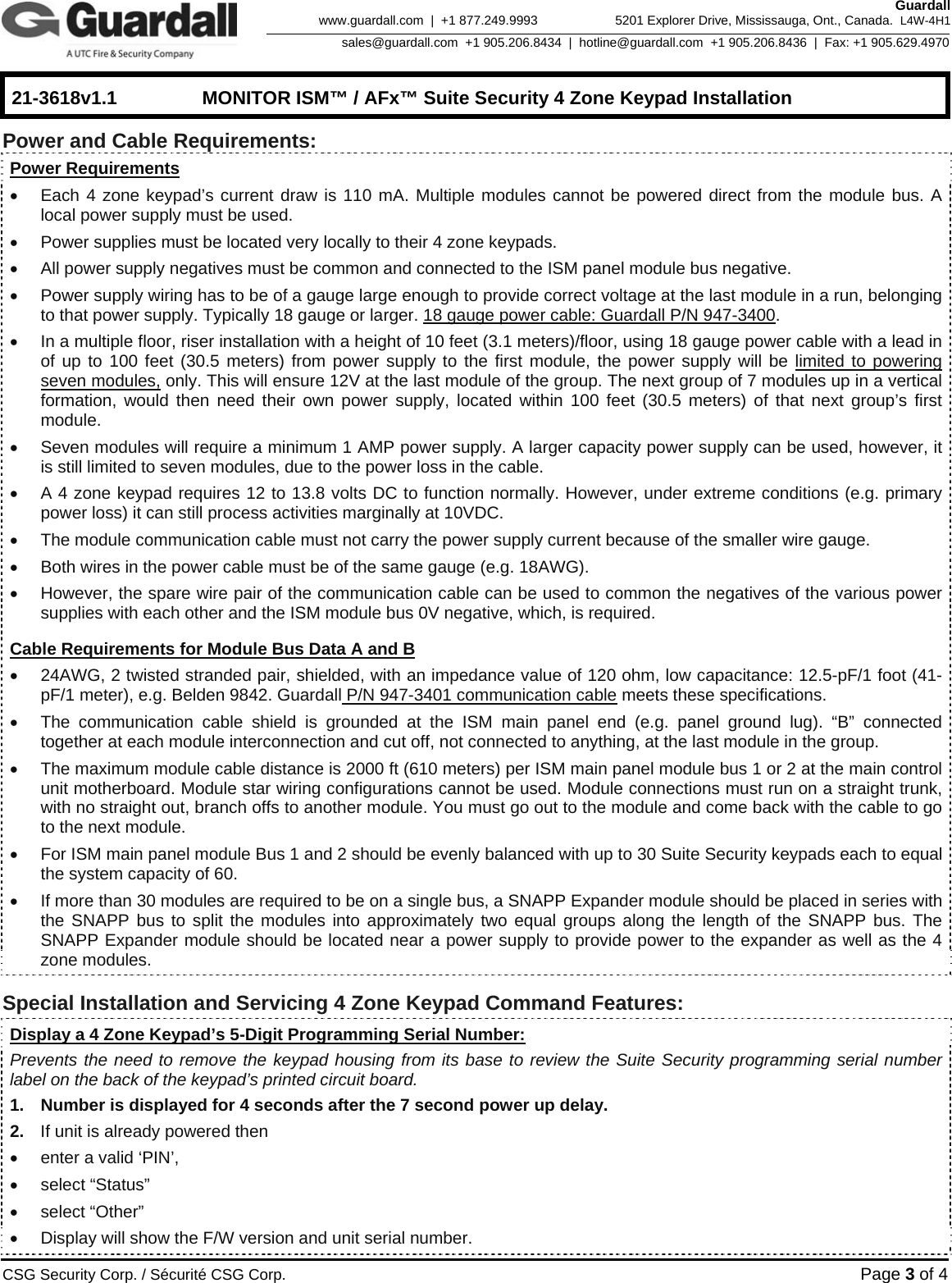    21-3618v1.1  MONITOR ISM™ / AFx™ Suite Security 4 Zone Keypad Installation      CSG Security Corp. / Sécurité CSG Corp. Page 3 of 4  Guardall 5201 Explorer Drive, Mississauga, Ont., Canada.  L4W-4H1sales@guardall.com  +1 905.206.8434  |  hotline@guardall.com  +1 905.206.8436  |  Fax: +1 905.629.4970www.guardall.com  |  +1 877.249.9993 Power and Cable Requirements:   Power Requirements •  Each 4 zone keypad’s current draw is 110 mA. Multiple modules cannot be powered direct from the module bus. A local power supply must be used. •  Power supplies must be located very locally to their 4 zone keypads. •  All power supply negatives must be common and connected to the ISM panel module bus negative. •  Power supply wiring has to be of a gauge large enough to provide correct voltage at the last module in a run, belonging to that power supply. Typically 18 gauge or larger. 18 gauge power cable: Guardall P/N 947-3400. •  In a multiple floor, riser installation with a height of 10 feet (3.1 meters)/floor, using 18 gauge power cable with a lead in of up to 100 feet (30.5 meters) from power supply to the first module, the power supply will be limited to powering seven modules, only. This will ensure 12V at the last module of the group. The next group of 7 modules up in a vertical formation, would then need their own power supply, located within 100 feet (30.5 meters) of that next group’s first module. •  Seven modules will require a minimum 1 AMP power supply. A larger capacity power supply can be used, however, it is still limited to seven modules, due to the power loss in the cable. •  A 4 zone keypad requires 12 to 13.8 volts DC to function normally. However, under extreme conditions (e.g. primary power loss) it can still process activities marginally at 10VDC.   •  The module communication cable must not carry the power supply current because of the smaller wire gauge. •  Both wires in the power cable must be of the same gauge (e.g. 18AWG). •  However, the spare wire pair of the communication cable can be used to common the negatives of the various power supplies with each other and the ISM module bus 0V negative, which, is required.  Cable Requirements for Module Bus Data A and B  •  24AWG, 2 twisted stranded pair, shielded, with an impedance value of 120 ohm, low capacitance: 12.5-pF/1 foot (41- pF/1 meter), e.g. Belden 9842. Guardall P/N 947-3401 communication cable meets these specifications. •  The communication cable shield is grounded at the ISM main panel end (e.g. panel ground lug). “B” connected together at each module interconnection and cut off, not connected to anything, at the last module in the group. •  The maximum module cable distance is 2000 ft (610 meters) per ISM main panel module bus 1 or 2 at the main control unit motherboard. Module star wiring configurations cannot be used. Module connections must run on a straight trunk, with no straight out, branch offs to another module. You must go out to the module and come back with the cable to go to the next module. •  For ISM main panel module Bus 1 and 2 should be evenly balanced with up to 30 Suite Security keypads each to equal the system capacity of 60. •  If more than 30 modules are required to be on a single bus, a SNAPP Expander module should be placed in series with the SNAPP bus to split the modules into approximately two equal groups along the length of the SNAPP bus. The SNAPP Expander module should be located near a power supply to provide power to the expander as well as the 4 zone modules.  Special Installation and Servicing 4 Zone Keypad Command Features:  Display a 4 Zone Keypad’s 5-Digit Programming Serial Number: Prevents the need to remove the keypad housing from its base to review the Suite Security programming serial number label on the back of the keypad’s printed circuit board.  1.  Number is displayed for 4 seconds after the 7 second power up delay. 2.  If unit is already powered then  •  enter a valid ‘PIN’,  •  select “Status”   • select “Other”  •  Display will show the F/W version and unit serial number.      