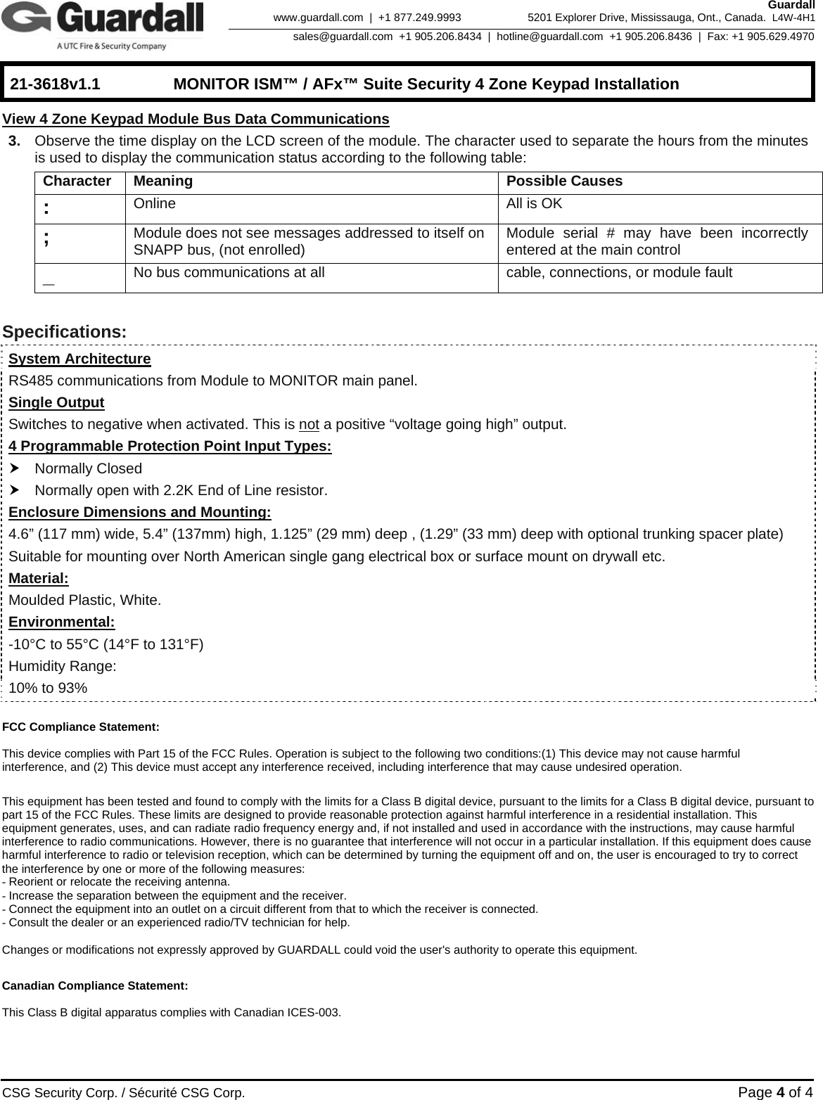    21-3618v1.1  MONITOR ISM™ / AFx™ Suite Security 4 Zone Keypad Installation      CSG Security Corp. / Sécurité CSG Corp. Page 4 of 4  Guardall 5201 Explorer Drive, Mississauga, Ont., Canada.  L4W-4H1sales@guardall.com  +1 905.206.8434  |  hotline@guardall.com  +1 905.206.8436  |  Fax: +1 905.629.4970www.guardall.com  |  +1 877.249.9993 View 4 Zone Keypad Module Bus Data Communications 3.  Observe the time display on the LCD screen of the module. The character used to separate the hours from the minutes is used to display the communication status according to the following table: Character Meaning  Possible Causes :  Online  All is OK ;  Module does not see messages addressed to itself on SNAPP bus, (not enrolled)  Module serial # may have been incorrectly entered at the main control _  No bus communications at all  cable, connections, or module fault  Specifications:  System Architecture RS485 communications from Module to MONITOR main panel. Single Output Switches to negative when activated. This is not a positive “voltage going high” output. 4 Programmable Protection Point Input Types: h Normally Closed h Normally open with 2.2K End of Line resistor. Enclosure Dimensions and Mounting: 4.6” (117 mm) wide, 5.4” (137mm) high, 1.125” (29 mm) deep , (1.29” (33 mm) deep with optional trunking spacer plate) Suitable for mounting over North American single gang electrical box or surface mount on drywall etc.  Material: Moulded Plastic, White.  Environmental: -10°C to 55°C (14°F to 131°F) Humidity Range: 10% to 93%  FCC Compliance Statement:   This device complies with Part 15 of the FCC Rules. Operation is subject to the following two conditions:(1) This device may not cause harmful interference, and (2) This device must accept any interference received, including interference that may cause undesired operation.  This equipment has been tested and found to comply with the limits for a Class B digital device, pursuant to the limits for a Class B digital device, pursuant to part 15 of the FCC Rules. These limits are designed to provide reasonable protection against harmful interference in a residential installation. This equipment generates, uses, and can radiate radio frequency energy and, if not installed and used in accordance with the instructions, may cause harmful interference to radio communications. However, there is no guarantee that interference will not occur in a particular installation. If this equipment does cause harmful interference to radio or television reception, which can be determined by turning the equipment off and on, the user is encouraged to try to correct the interference by one or more of the following measures: - Reorient or relocate the receiving antenna. - Increase the separation between the equipment and the receiver. - Connect the equipment into an outlet on a circuit different from that to which the receiver is connected. - Consult the dealer or an experienced radio/TV technician for help.  Changes or modifications not expressly approved by GUARDALL could void the user&apos;s authority to operate this equipment.  Canadian Compliance Statement:  This Class B digital apparatus complies with Canadian ICES-003.  