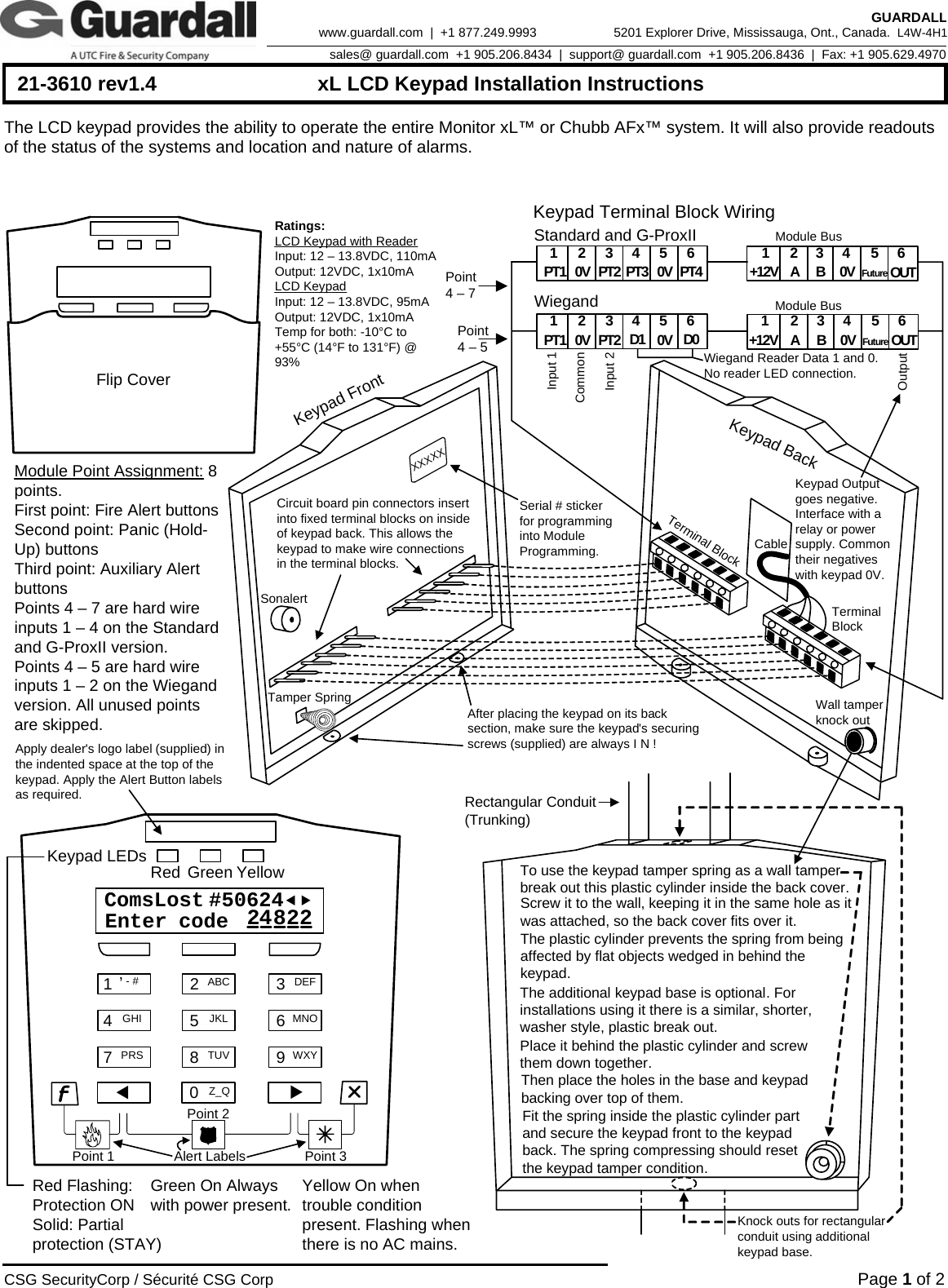      21-3610 rev1.4  xL LCD Keypad Installation Instructions  CSG SecurityCorp / Sécurité CSG Corp Page 1 of 2  GUARDALL 5201 Explorer Drive, Mississauga, Ont., Canada.  L4W-4H1sales@ guardall.com  +1 905.206.8434  |  support@ guardall.com  +1 905.206.8436  |  Fax: +1 905.629.4970www.guardall.com  |  +1 877.249.9993 The LCD keypad provides the ability to operate the entire Monitor xL™ or Chubb AFx™ system. It will also provide readouts of the status of the systems and location and nature of alarms.   1,- # 2ABC 3DEF45JKL 6MNOGHI78TUV 9WXYPRSKeypad LEDsRed Flashing: Protection ONSolid: Partial protection (STAY)Green On Always with power present. Yellow On when trouble condition present. Flashing when there is no AC mains.Red Green YellowComsLost #50624efEnter  code 428220Z_QXXTo use the keypad tamper spring as a wall tamper break out this plastic cylinder inside the back cover.Screw it to the wall, keeping it in the same hole as it was attached, so the back cover fits over it. The plastic cylinder prevents the spring from being affected by flat objects wedged in behind the keypad.   The additional keypad base is optional. For installations using it there is a similar, shorter, washer style, plastic break out. Place it behind the plastic cylinder and screw them down together. Then place the holes in the base and keypad backing over top of them. Fit the spring inside the plastic cylinder part and secure the keypad front to the keypad back. The spring compressing should reset the keypad tamper condition. Knock outs for rectangular conduit using additional keypad base.Keypad BackKeypad FrontCircuit board pin connectors insert into fixed terminal blocks on inside of keypad back. This allows the keypad to make wire connections in the terminal blocks. Terminal BlockTerminal BlockTamper SpringSonalertCableAfter placing the keypad on its back section, make sure the keypad&apos;s securing screws (supplied) are always I N !Standard and G-ProxII 143256PT1 0V PT2 PT3 PT4 143256AB0V OUT+12V0VWiegand143256D1 D01432 56AB0V OUT+12V0V 0VPT1 PT2Keypad Terminal Block Wiring Module BusModule BusOutputInput 1Input 2CommonWiegand Reader Data 1 and 0. No reader LED connection.Wall tamper knock outFlip CoverSerial # sticker for programming into Module Programming.Apply dealer&apos;s logo label (supplied) in the indented space at the top of the keypad. Apply the Alert Button labels as required.Alert LabelsXXXXXRectangular Conduit (Trunking)Keypad Output goes negative. Interface with a relay or power supply. Common their negatives with keypad 0V.Module Point Assignment: 8 points.First point: Fire Alert buttonsSecond point: Panic (Hold-Up) buttonsThird point: Auxiliary Alert buttonsPoints 4 – 7 are hard wire inputs 1 – 4 on the Standard and G-ProxII version.Points 4 – 5 are hard wire inputs 1 – 2 on the Wiegand version. All unused points are skipped. Point 4 – 7 Point 4 – 5 Point 1 Point 2 Point 3 Ratings:LCD Keypad with ReaderInput: 12 – 13.8VDC, 110mAOutput: 12VDC, 1x10mALCD KeypadInput: 12 – 13.8VDC, 95mAOutput: 12VDC, 1x10mATemp for both: -10°C to +55°C (14°F to 131°F) @ 93%FutureFuture