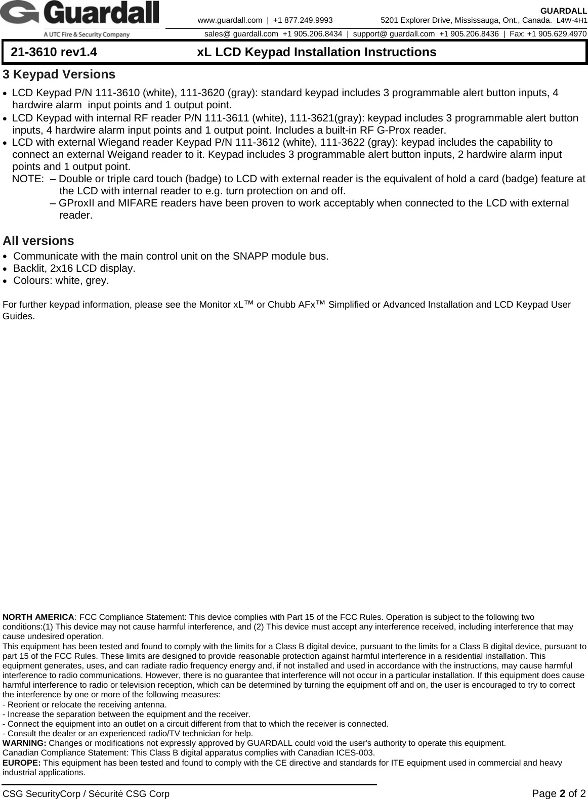      21-3610 rev1.4  xL LCD Keypad Installation Instructions  CSG SecurityCorp / Sécurité CSG Corp Page 2 of 2  GUARDALL 5201 Explorer Drive, Mississauga, Ont., Canada.  L4W-4H1sales@ guardall.com  +1 905.206.8434  |  support@ guardall.com  +1 905.206.8436  |  Fax: +1 905.629.4970www.guardall.com  |  +1 877.249.9993 3 Keypad Versions • LCD Keypad P/N 111-3610 (white), 111-3620 (gray): standard keypad includes 3 programmable alert button inputs, 4 hardwire alarm  input points and 1 output point. • LCD Keypad with internal RF reader P/N 111-3611 (white), 111-3621(gray): keypad includes 3 programmable alert button inputs, 4 hardwire alarm input points and 1 output point. Includes a built-in RF G-Prox reader. • LCD with external Wiegand reader Keypad P/N 111-3612 (white), 111-3622 (gray): keypad includes the capability to connect an external Weigand reader to it. Keypad includes 3 programmable alert button inputs, 2 hardwire alarm input points and 1 output point.  NOTE:  – Double or triple card touch (badge) to LCD with external reader is the equivalent of hold a card (badge) feature at     the LCD with internal reader to e.g. turn protection on and off.     – GProxII and MIFARE readers have been proven to work acceptably when connected to the LCD with external   reader.   All versions • Communicate with the main control unit on the SNAPP module bus. • Backlit, 2x16 LCD display. • Colours: white, grey.  For further keypad information, please see the Monitor xL™ or Chubb AFx™ Simplified or Advanced Installation and LCD Keypad User Guides.                          NORTH AMERICA: FCC Compliance Statement: This device complies with Part 15 of the FCC Rules. Operation is subject to the following two conditions:(1) This device may not cause harmful interference, and (2) This device must accept any interference received, including interference that may cause undesired operation. This equipment has been tested and found to comply with the limits for a Class B digital device, pursuant to the limits for a Class B digital device, pursuant to part 15 of the FCC Rules. These limits are designed to provide reasonable protection against harmful interference in a residential installation. This equipment generates, uses, and can radiate radio frequency energy and, if not installed and used in accordance with the instructions, may cause harmful interference to radio communications. However, there is no guarantee that interference will not occur in a particular installation. If this equipment does cause harmful interference to radio or television reception, which can be determined by turning the equipment off and on, the user is encouraged to try to correct the interference by one or more of the following measures: - Reorient or relocate the receiving antenna. - Increase the separation between the equipment and the receiver. - Connect the equipment into an outlet on a circuit different from that to which the receiver is connected. - Consult the dealer or an experienced radio/TV technician for help. WARNING: Changes or modifications not expressly approved by GUARDALL could void the user&apos;s authority to operate this equipment. Canadian Compliance Statement: This Class B digital apparatus complies with Canadian ICES-003. EUROPE: This equipment has been tested and found to comply with the CE directive and standards for ITE equipment used in commercial and heavy industrial applications. 