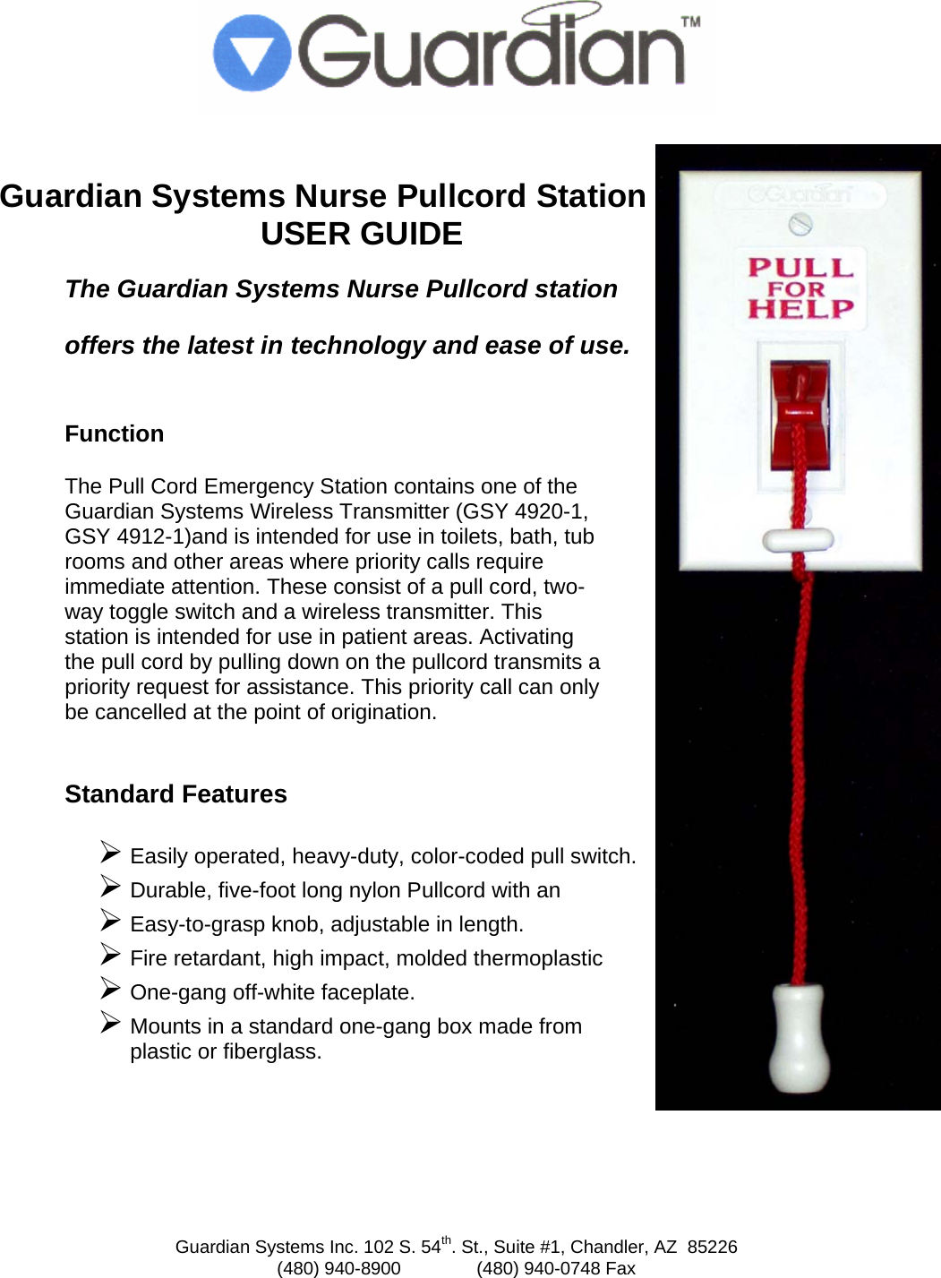 Guardian Systems Inc. 102 S. 54th. St., Suite #1, Chandler, AZ  85226 (480) 940-8900               (480) 940-0748 Fax    Guardian Systems Nurse Pullcord Station USER GUIDE The Guardian Systems Nurse Pullcord station  offers the latest in technology and ease of use.  Function  The Pull Cord Emergency Station contains one of the Guardian Systems Wireless Transmitter (GSY 4920-1, GSY 4912-1)and is intended for use in toilets, bath, tub rooms and other areas where priority calls require immediate attention. These consist of a pull cord, two-way toggle switch and a wireless transmitter. This station is intended for use in patient areas. Activating the pull cord by pulling down on the pullcord transmits a priority request for assistance. This priority call can only be cancelled at the point of origination.  Standard Features  &frac34; Easily operated, heavy-duty, color-coded pull switch. &frac34; Durable, five-foot long nylon Pullcord with an  &frac34; Easy-to-grasp knob, adjustable in length. &frac34; Fire retardant, high impact, molded thermoplastic &frac34; One-gang off-white faceplate. &frac34; Mounts in a standard one-gang box made from  plastic or fiberglass.  