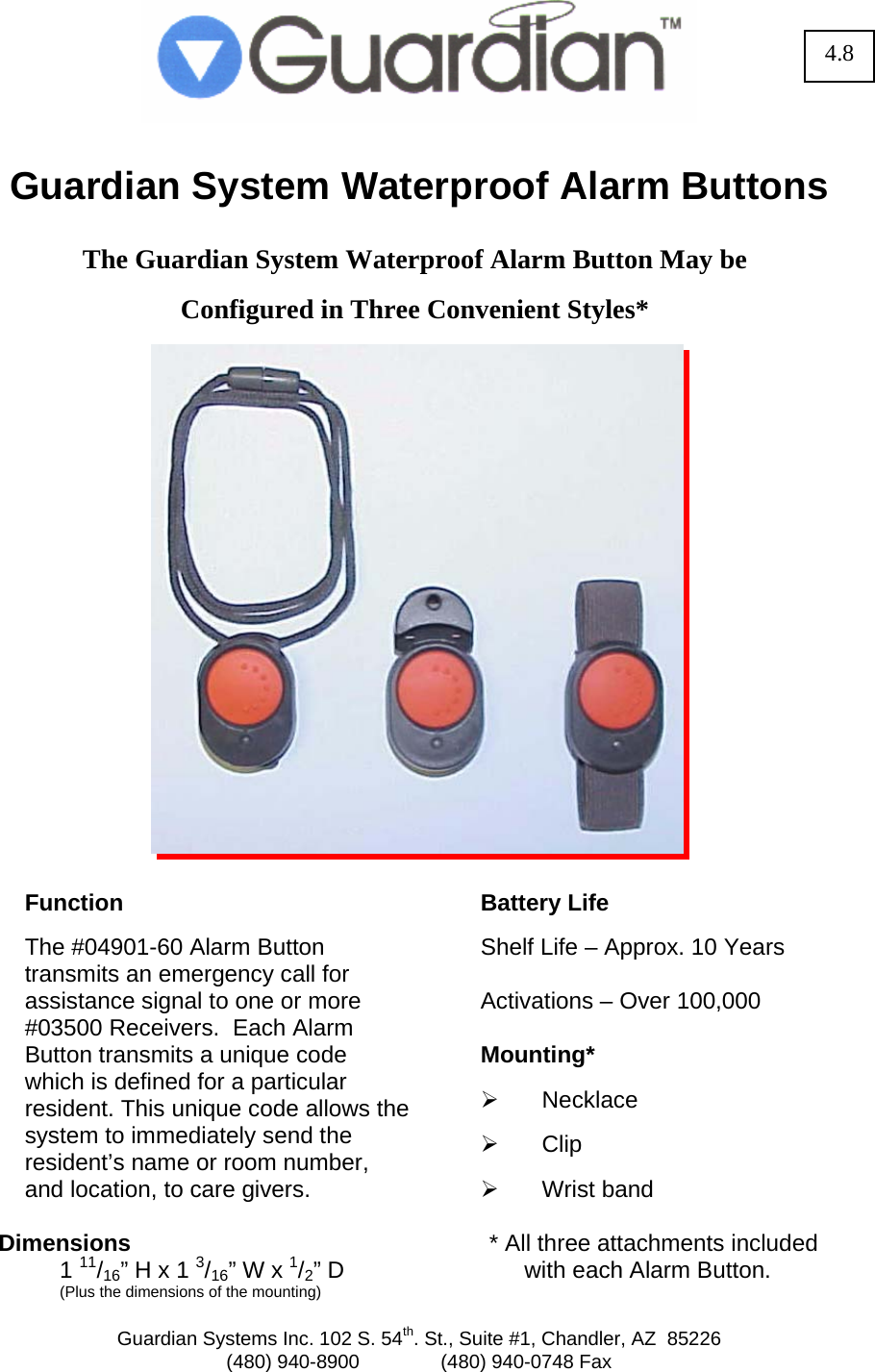  Guardian Systems Inc. 102 S. 54th. St., Suite #1, Chandler, AZ  85226 (480) 940-8900               (480) 940-0748 Fax   Guardian System Waterproof Alarm Buttons   The Guardian System Waterproof Alarm Button May be   Configured in Three Convenient Styles*                      Function  The #04901-60 Alarm Button  transmits an emergency call for assistance signal to one or more #03500 Receivers.  Each Alarm Button transmits a unique code which is defined for a particular resident. This unique code allows the system to immediately send the resident&rsquo;s name or room number, and location, to care givers.  Dimensions  1 11/16&rdquo; H x 1 3/16&rdquo; W x 1/2&rdquo; D   (Plus the dimensions of the mounting)  Battery Life  Shelf Life &ndash; Approx. 10 Years  Activations &ndash; Over 100,000  Mounting*  &frac34; Necklace   &frac34; Clip  &frac34; Wrist band  * All three attachments included with each Alarm Button. 4.8