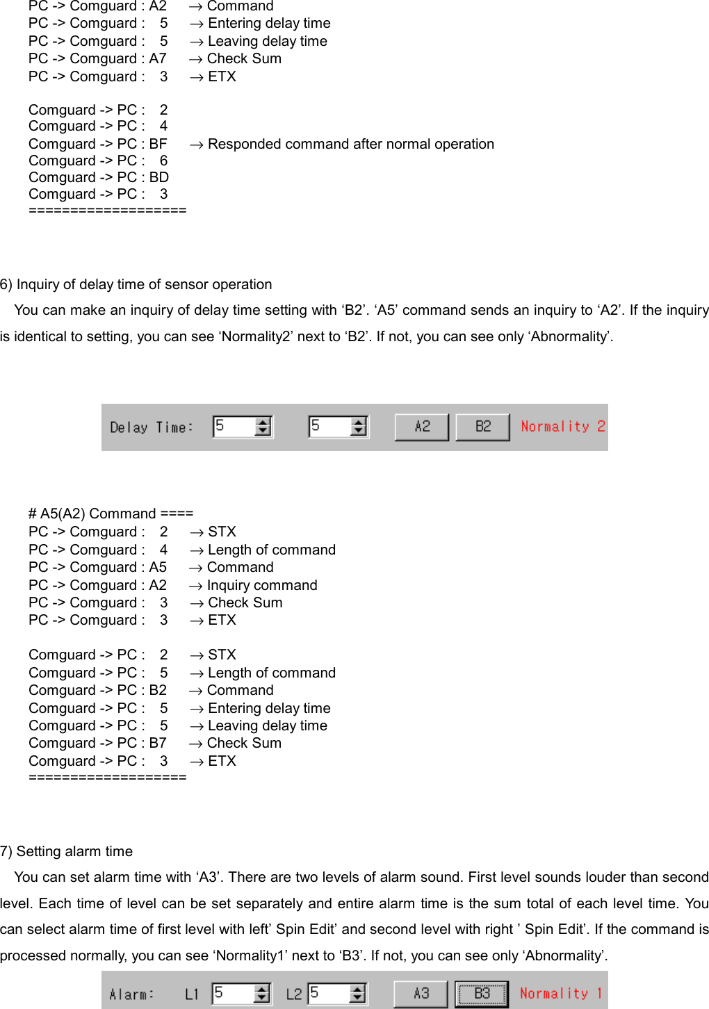   PC -> Comguard : A2      &rarr; Command PC -> Comguard :  5   &rarr; Entering delay time PC -> Comguard :  5   &rarr; Leaving delay time PC -> Comguard : A7      &rarr; Check Sum PC -> Comguard :  3   &rarr; ETX  Comguard -> PC :    2 Comguard -> PC :    4 Comguard -> PC : BF      &rarr; Responded command after normal operation Comguard -> PC :    6 Comguard -> PC : BD Comguard -> PC :    3 ===================   6) Inquiry of delay time of sensor operation You can make an inquiry of delay time setting with &lsquo;B2&rsquo;. &lsquo;A5&rsquo; command sends an inquiry to &lsquo;A2&rsquo;. If the inquiry is identical to setting, you can see &lsquo;Normality2&rsquo; next to &lsquo;B2&rsquo;. If not, you can see only &lsquo;Abnormality&rsquo;.        # A5(A2) Command ==== PC -> Comguard :  2   &rarr; STX PC -> Comguard :  4   &rarr; Length of command PC -> Comguard : A5      &rarr; Command PC -> Comguard : A2      &rarr; Inquiry command PC -> Comguard :  3   &rarr; Check Sum PC -> Comguard :  3   &rarr; ETX  Comguard -> PC :  2   &rarr; STX Comguard -> PC :  5   &rarr; Length of command Comguard -> PC : B2      &rarr; Command Comguard -> PC :  5   &rarr; Entering delay time Comguard -> PC :  5   &rarr; Leaving delay time Comguard -> PC : B7      &rarr; Check Sum Comguard -> PC :  3   &rarr; ETX ===================   7) Setting alarm time You can set alarm time with &lsquo;A3&rsquo;. There are two levels of alarm sound. First level sounds louder than second level. Each time of level can be set separately and entire alarm time is the sum total of each level time. You can select alarm time of first level with left&rsquo; Spin Edit&rsquo; and second level with right &rsquo; Spin Edit&rsquo;. If the command is processed normally, you can see &lsquo;Normality1&rsquo; next to &lsquo;B3&rsquo;. If not, you can see only &lsquo;Abnormality&rsquo;.   