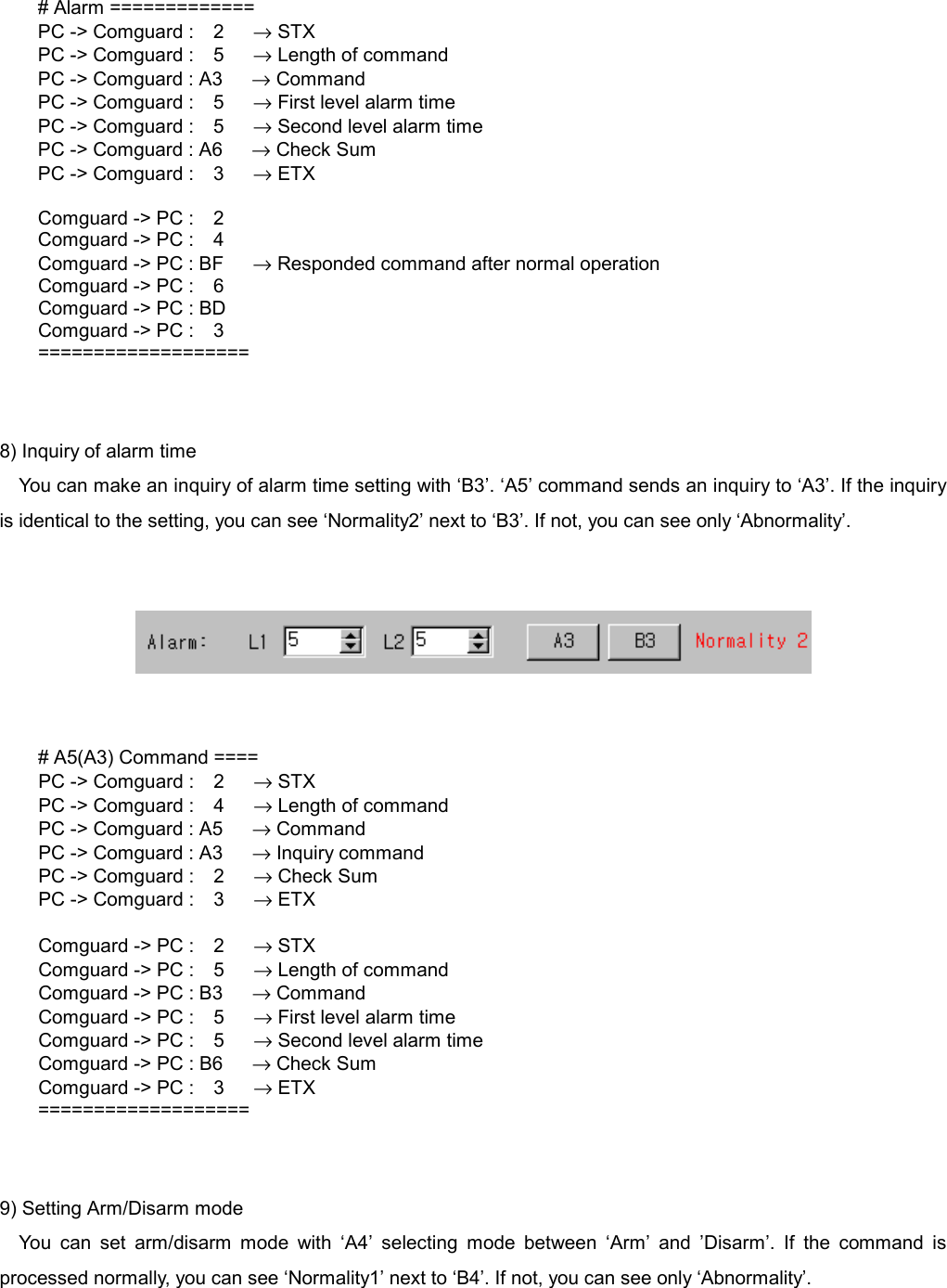    # Alarm ============= PC -> Comguard :  2   &rarr; STX PC -> Comguard :  5   &rarr; Length of command PC -> Comguard : A3      &rarr; Command PC -> Comguard :  5   &rarr; First level alarm time PC -> Comguard :  5   &rarr; Second level alarm time PC -> Comguard : A6      &rarr; Check Sum PC -> Comguard :  3   &rarr; ETX  Comguard -> PC :    2 Comguard -> PC :    4 Comguard -> PC : BF      &rarr; Responded command after normal operation Comguard -> PC :    6 Comguard -> PC : BD Comguard -> PC :    3 ===================   8) Inquiry of alarm time You can make an inquiry of alarm time setting with &lsquo;B3&rsquo;. &lsquo;A5&rsquo; command sends an inquiry to &lsquo;A3&rsquo;. If the inquiry is identical to the setting, you can see &lsquo;Normality2&rsquo; next to &lsquo;B3&rsquo;. If not, you can see only &lsquo;Abnormality&rsquo;.      # A5(A3) Command ====   PC -> Comguard :  2   &rarr; STX   PC -> Comguard :  4   &rarr; Length of command     PC -> Comguard : A5      &rarr; Command     PC -> Comguard : A3      &rarr; Inquiry command   PC -> Comguard :  2   &rarr; Check Sum   PC -> Comguard :  3   &rarr; ETX    Comguard -> PC :  2   &rarr; STX   Comguard -> PC :  5   &rarr; Length of command     Comguard -> PC : B3      &rarr; Command   Comguard -> PC :  5   &rarr; First level alarm time   Comguard -> PC :  5   &rarr; Second level alarm time     Comguard -> PC : B6      &rarr; Check Sum   Comguard -> PC :  3   &rarr; ETX ===================   9) Setting Arm/Disarm mode You can set arm/disarm mode with &lsquo;A4&rsquo; selecting mode between &lsquo;Arm&rsquo; and &rsquo;Disarm&rsquo;. If the command is processed normally, you can see &lsquo;Normality1&rsquo; next to &lsquo;B4&rsquo;. If not, you can see only &lsquo;Abnormality&rsquo;.   