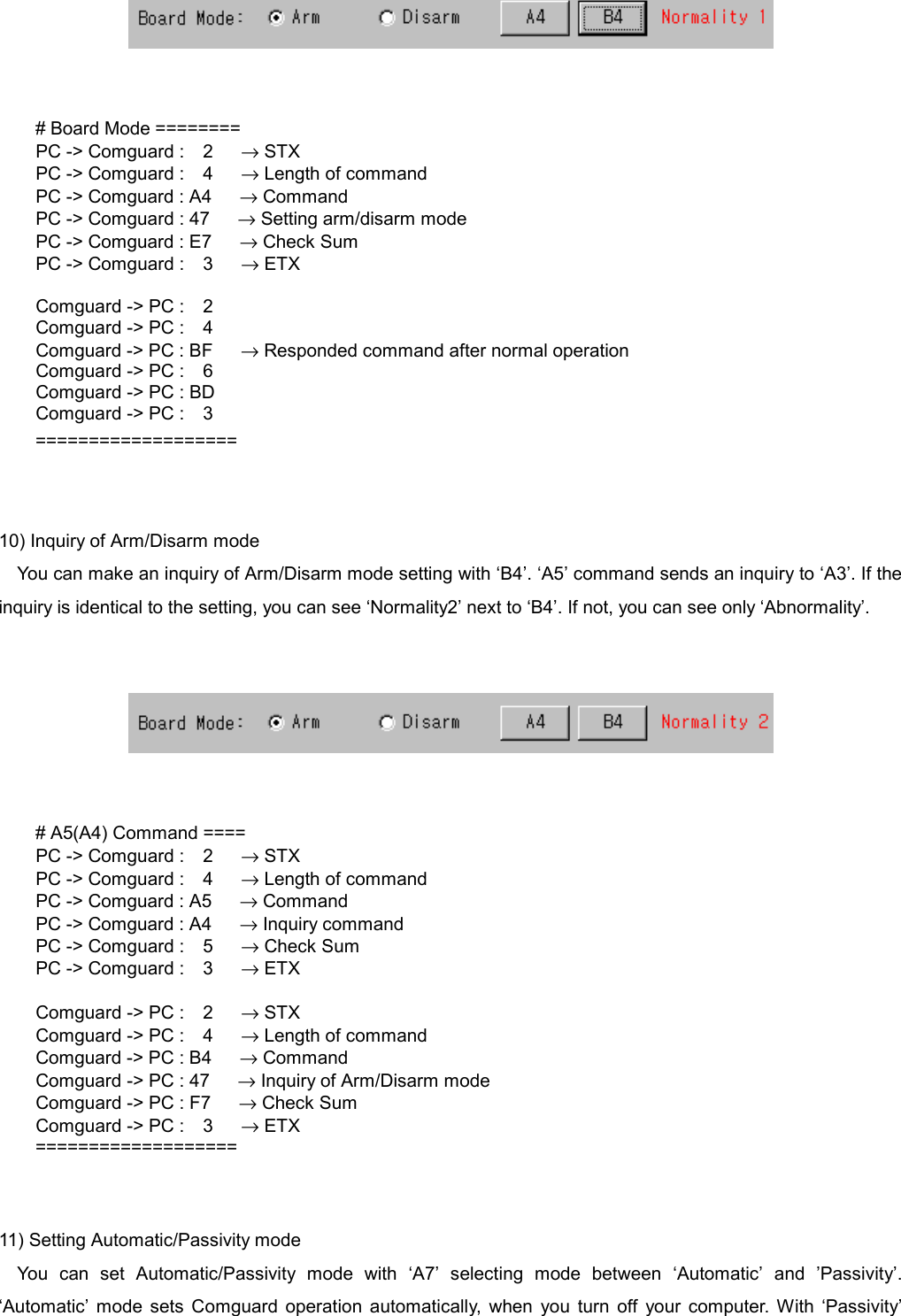      # Board Mode ========   PC -> Comguard :  2   &rarr; STX   PC -> Comguard :  4   &rarr; Length of command     PC -> Comguard : A4      &rarr; Command     PC -> Comguard : 47      &rarr; Setting arm/disarm mode     PC -> Comguard : E7      &rarr; Check Sum   PC -> Comguard :  3   &rarr; ETX    Comguard -> PC :  2   Comguard -> PC :  4     Comguard -> PC : BF      &rarr; Responded command after normal operation   Comguard -> PC :  6     Comguard -> PC : BD   Comguard -> PC :  3 ===================   10) Inquiry of Arm/Disarm mode You can make an inquiry of Arm/Disarm mode setting with &lsquo;B4&rsquo;. &lsquo;A5&rsquo; command sends an inquiry to &lsquo;A3&rsquo;. If the inquiry is identical to the setting, you can see &lsquo;Normality2&rsquo; next to &lsquo;B4&rsquo;. If not, you can see only &lsquo;Abnormality&rsquo;.      # A5(A4) Command ====   PC -> Comguard :  2   &rarr; STX   PC -> Comguard :  4   &rarr; Length of command     PC -> Comguard : A5      &rarr; Command     PC -> Comguard : A4      &rarr; Inquiry command   PC -> Comguard :  5   &rarr; Check Sum   PC -> Comguard :  3   &rarr; ETX    Comguard -> PC :  2   &rarr; STX   Comguard -> PC :  4   &rarr; Length of command     Comguard -> PC : B4      &rarr; Command     Comguard -> PC : 47      &rarr; Inquiry of Arm/Disarm mode     Comguard -> PC : F7      &rarr; Check Sum   Comguard -> PC :  3   &rarr; ETX ===================   11) Setting Automatic/Passivity mode You can set Automatic/Passivity mode with &lsquo;A7&rsquo; selecting mode between &lsquo;Automatic&rsquo; and &rsquo;Passivity&rsquo;. &lsquo;Automatic&rsquo; mode sets Comguard operation automatically, when you turn off your computer. With &lsquo;Passivity&rsquo; 