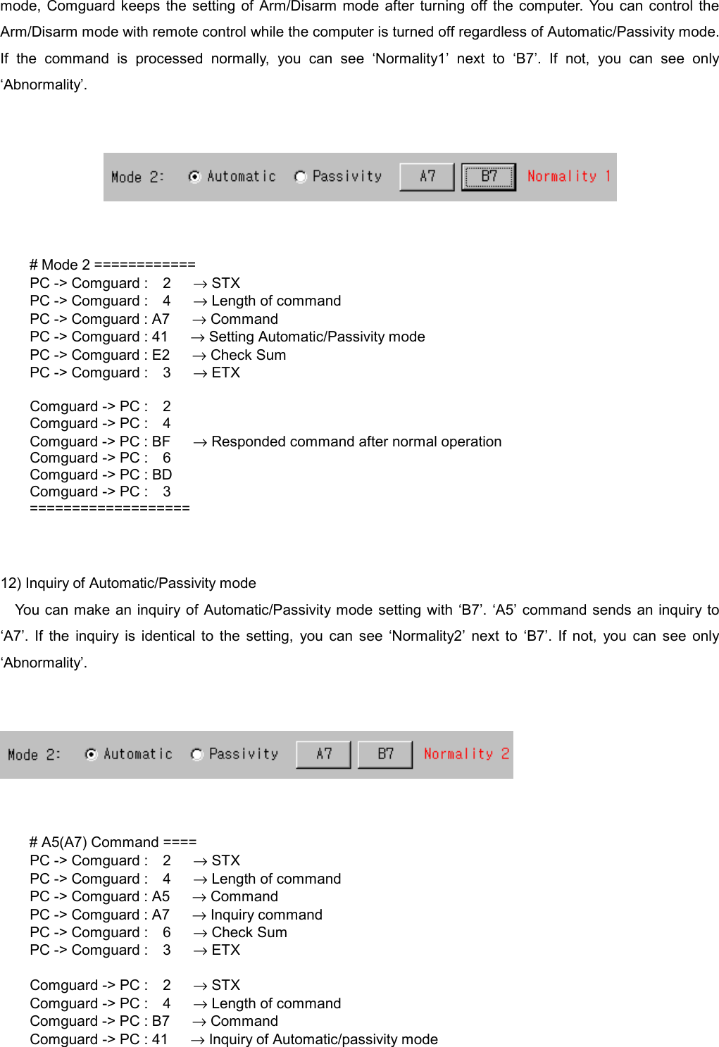   mode, Comguard keeps the setting of Arm/Disarm mode after turning off the computer. You can control the Arm/Disarm mode with remote control while the computer is turned off regardless of Automatic/Passivity mode. If the command is processed normally, you can see &lsquo;Normality1&rsquo; next to &lsquo;B7&rsquo;. If not, you can see only &lsquo;Abnormality&rsquo;.      # Mode 2 ============   PC -> Comguard :  2   &rarr; STX   PC -> Comguard :  4   &rarr; Length of command     PC -> Comguard : A7      &rarr; Command     PC -> Comguard : 41      &rarr; Setting Automatic/Passivity mode     PC -> Comguard : E2      &rarr; Check Sum   PC -> Comguard :  3   &rarr; ETX    Comguard -> PC :  2   Comguard -> PC :  4     Comguard -> PC : BF      &rarr; Responded command after normal operation   Comguard -> PC :  6     Comguard -> PC : BD   Comguard -> PC :  3 ===================   12) Inquiry of Automatic/Passivity mode You can make an inquiry of Automatic/Passivity mode setting with &lsquo;B7&rsquo;. &lsquo;A5&rsquo; command sends an inquiry to &lsquo;A7&rsquo;. If the inquiry is identical to the setting, you can see &lsquo;Normality2&rsquo; next to &lsquo;B7&rsquo;. If not, you can see only &lsquo;Abnormality&rsquo;.      # A5(A7) Command ====   PC -> Comguard :  2   &rarr; STX   PC -> Comguard :  4   &rarr; Length of command     PC -> Comguard : A5      &rarr; Command     PC -> Comguard : A7      &rarr; Inquiry command   PC -> Comguard :  6   &rarr; Check Sum   PC -> Comguard :  3   &rarr; ETX    Comguard -> PC :  2   &rarr; STX   Comguard -> PC :  4   &rarr; Length of command     Comguard -> PC : B7      &rarr; Command     Comguard -> PC : 41      &rarr; Inquiry of Automatic/passivity mode 