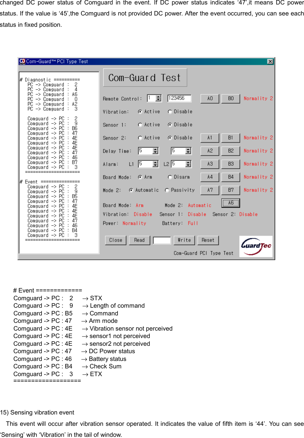   changed DC power status of Comguard in the event. If DC power status indicates &lsquo;47&rsquo;,it means DC power status. If the value is &lsquo;45&rsquo;,the Comguard is not provided DC power. After the event occurred, you can see each status in fixed position.      # Event =============   Comguard -> PC :  2   &rarr; STX   Comguard -> PC :  9   &rarr; Length of command     Comguard -> PC : B5      &rarr; Command     Comguard -> PC : 47      &rarr; Arm mode     Comguard -> PC : 4E      &rarr; Vibration sensor not perceived Comguard -> PC : 4E      &rarr; sensor1 not perceived Comguard -> PC : 4E      &rarr; sensor2 not perceived Comguard -> PC : 47      &rarr; DC Power status Comguard -> PC : 46      &rarr; Battery status Comguard -> PC : B4      &rarr; Check Sum Comguard -> PC :  3   &rarr; ETX ===================   15) Sensing vibration event This event will occur after vibration sensor operated. It indicates the value of fifth item is &lsquo;44&rsquo;. You can see &lsquo;Sensing&rsquo; with &lsquo;Vibration&rsquo; in the tail of window. 