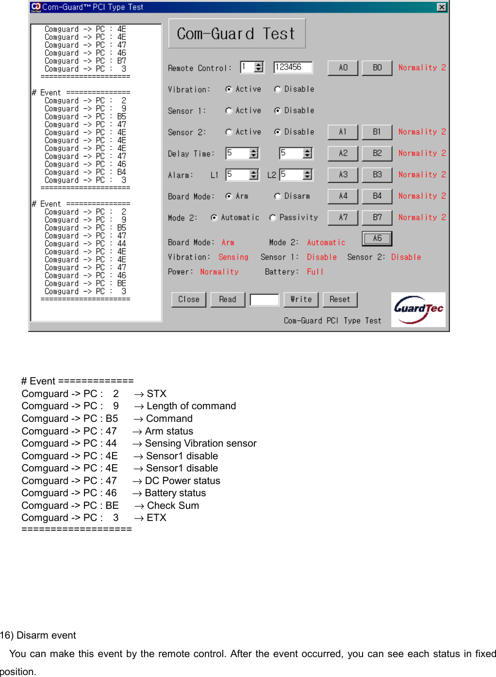        # Event =============   Comguard -> PC :  2   &rarr; STX   Comguard -> PC :  9   &rarr; Length of command     Comguard -> PC : B5      &rarr; Command     Comguard -> PC : 47      &rarr; Arm status     Comguard -> PC : 44      &rarr; Sensing Vibration sensor     Comguard -> PC : 4E      &rarr; Sensor1 disable     Comguard -> PC : 4E      &rarr; Sensor1 disable     Comguard -> PC : 47      &rarr; DC Power status Comguard -> PC : 46      &rarr; Battery status Comguard -> PC : BE      &rarr; Check Sum Comguard -> PC :  3   &rarr; ETX ===================      16) Disarm event You can make this event by the remote control. After the event occurred, you can see each status in fixed position. 