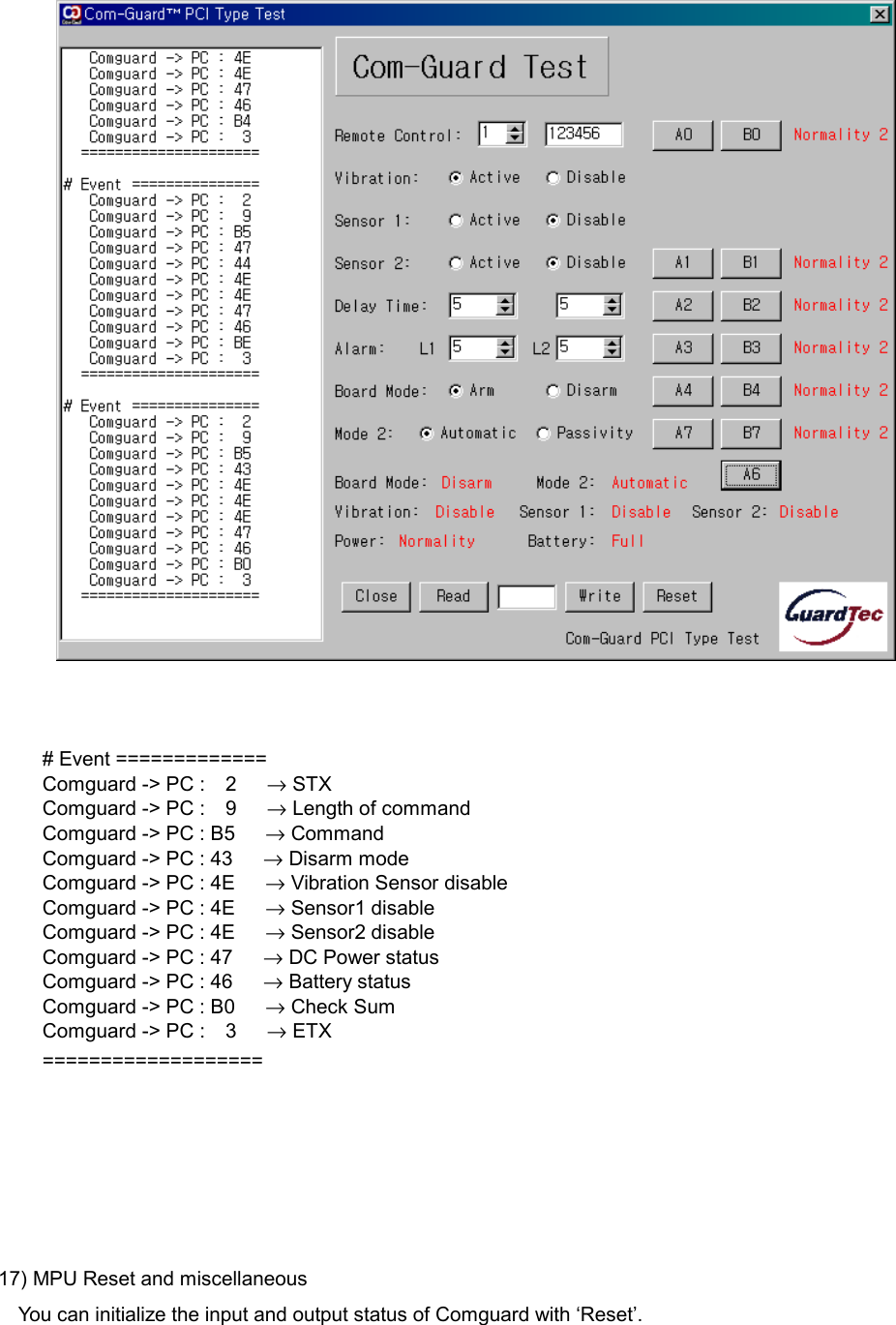        # Event ============= Comguard -> PC :  2   &rarr; STX Comguard -> PC :  9   &rarr; Length of command Comguard -> PC : B5      &rarr; Command Comguard -> PC : 43      &rarr; Disarm mode Comguard -> PC : 4E      &rarr; Vibration Sensor disable Comguard -> PC : 4E      &rarr; Sensor1 disable Comguard -> PC : 4E      &rarr; Sensor2 disable Comguard -> PC : 47      &rarr; DC Power status Comguard -> PC : 46      &rarr; Battery status Comguard -> PC : B0      &rarr; Check Sum Comguard -> PC :  3   &rarr; ETX ===================      17) MPU Reset and miscellaneous You can initialize the input and output status of Comguard with &lsquo;Reset&rsquo;.  