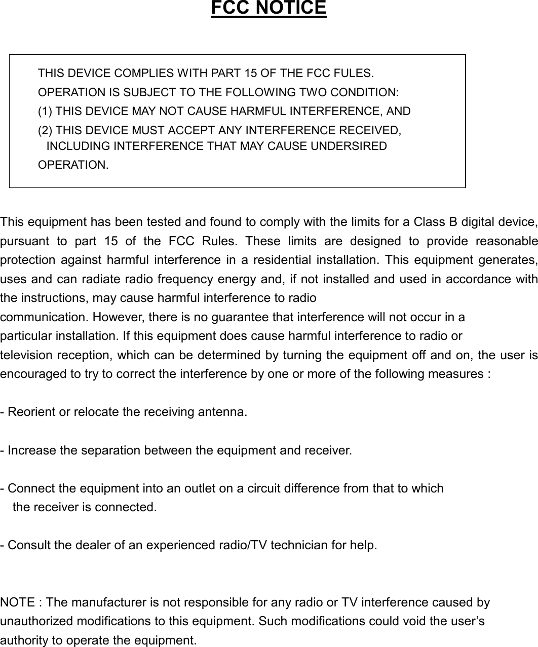   FCC NOTICE   THIS DEVICE COMPLIES WITH PART 15 OF THE FCC FULES. OPERATION IS SUBJECT TO THE FOLLOWING TWO CONDITION: (1) THIS DEVICE MAY NOT CAUSE HARMFUL INTERFERENCE, AND (2) THIS DEVICE MUST ACCEPT ANY INTERFERENCE RECEIVED,   INCLUDING INTERFERENCE THAT MAY CAUSE UNDERSIRED   OPERATION.    This equipment has been tested and found to comply with the limits for a Class B digital device, pursuant to part 15 of the FCC Rules. These limits are designed to provide reasonable protection against harmful interference in a residential installation. This equipment generates, uses and can radiate radio frequency energy and, if not installed and used in accordance with the instructions, may cause harmful interference to radio communication. However, there is no guarantee that interference will not occur in a   particular installation. If this equipment does cause harmful interference to radio or   television reception, which can be determined by turning the equipment off and on, the user is encouraged to try to correct the interference by one or more of the following measures :    - Reorient or relocate the receiving antenna.    - Increase the separation between the equipment and receiver.    - Connect the equipment into an outlet on a circuit difference from that to which       the receiver is connected.    - Consult the dealer of an experienced radio/TV technician for help.     NOTE : The manufacturer is not responsible for any radio or TV interference caused by   unauthorized modifications to this equipment. Such modifications could void the user&rsquo;s   authority to operate the equipment.        
