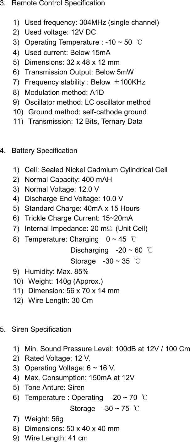    3.  Remote Control Specification  1)  Used frequency: 304MHz (single channel) 2)  Used voltage: 12V DC   3)  Operating Temperature : -10 ~ 50  ℃ 4)  Used current: Below 15mA 5)  Dimensions: 32 x 48 x 12 mm 6)  Transmission Output: Below 5mW 7)  Frequency stability : Below  &plusmn;100KHz 8)  Modulation method: A1D 9)  Oscillator method: LC oscillator method 10)   Ground method: self-cathode ground 11)   Transmission: 12 Bits, Ternary Data   4. Battery Specification  1)  Cell: Sealed Nickel Cadmium Cylindrical Cell 2)  Normal Capacity: 400 mAH 3)  Normal Voltage: 12.0 V 4)  Discharge End Voltage: 10.0 V 5)  Standard Charge: 40mA x 15 Hours 6)  Trickle Charge Current: 15~20mA 7)  Internal Impedance: 20 mΩ (Unit Cell) 8)  Temperature: Charging    0 ~ 45  ℃  Discharging  -20 ~ 60 ℃  Storage  -30 ~ 35 ℃ 9)  Humidity: Max. 85% 10)   Weight: 140g (Approx.) 11)   Dimension: 56 x 70 x 14 mm 12)   Wire Length: 30 Cm   5. Siren Specification  1)  Min. Sound Pressure Level: 100dB at 12V / 100 Cm 2)  Rated Voltage: 12 V. 3)  Operating Voltage: 6 ~ 16 V. 4)  Max. Consumption: 150mA at 12V 5)  Tone Anture: Siren 6)  Temperature : Operating    -20 ~ 70  ℃       Storage  -30 ~ 75 ℃ 7) Weight: 56g 8)  Dimensions: 50 x 40 x 40 mm 9)  Wire Length: 41 cm   