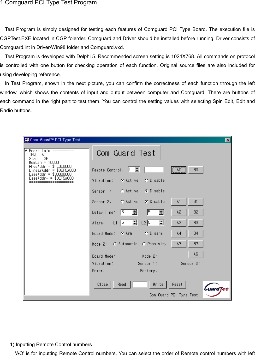   1.Comguard PCI Type Test Program   Test Program is simply designed for testing each features of Comguard PCI Type Board. The execution file is CGPTest.EXE located in CGP folerder. Comguard and Driver should be installed before running. Driver consists of Comguard.int in Driver\Win98 folder and Comguard.vxd. Test Program is developed with Delphi 5. Recommended screen setting is 1024X768. All commands on protocol is controlled with one button for checking operation of each function. Original source files are also included for using developing reference. In Test Program, shown in the next picture, you can confirm the correctness of each function through the left window, which shows the contents of input and output between computer and Comguard. There are buttons of each command in the right part to test them. You can control the setting values with selecting Spin Edit, Edit and Radio buttons.        1) Inputting Remote Control numbers &lsquo;AO&rsquo; is for inputting Remote Control numbers. You can select the order of Remote control numbers with left 