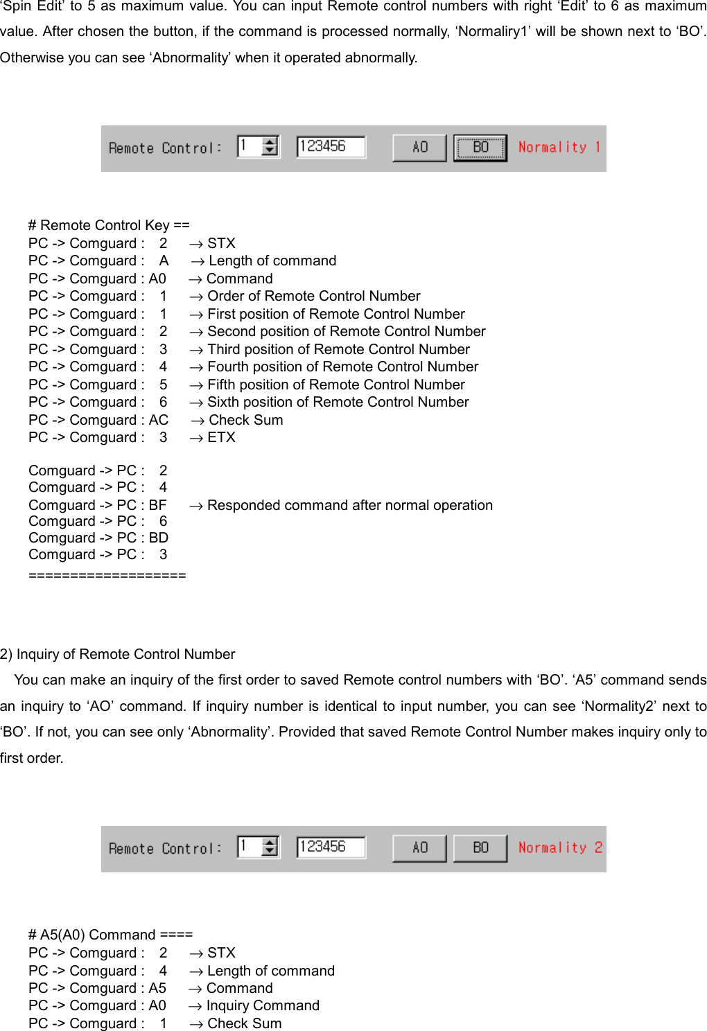   &lsquo;Spin Edit&rsquo; to 5 as maximum value. You can input Remote control numbers with right &lsquo;Edit&rsquo; to 6 as maximum value. After chosen the button, if the command is processed normally, &lsquo;Normaliry1&rsquo; will be shown next to &lsquo;BO&rsquo;. Otherwise you can see &lsquo;Abnormality&rsquo; when it operated abnormally.      # Remote Control Key == PC -> Comguard :  2   &rarr; STX PC -> Comguard :  A   &rarr; Length of command PC -> Comguard : A0      &rarr; Command PC -> Comguard :  1   &rarr; Order of Remote Control Number PC -> Comguard :  1   &rarr; First position of Remote Control Number PC -> Comguard :  2   &rarr; Second position of Remote Control Number PC -> Comguard :  3   &rarr; Third position of Remote Control Number PC -> Comguard :  4   &rarr; Fourth position of Remote Control Number PC -> Comguard :  5   &rarr; Fifth position of Remote Control Number PC -> Comguard :  6   &rarr; Sixth position of Remote Control Number PC -> Comguard : AC      &rarr; Check Sum PC -> Comguard :  3   &rarr; ETX  Comguard -> PC :    2 Comguard -> PC :    4 Comguard -> PC : BF      &rarr; Responded command after normal operation Comguard -> PC :    6 Comguard -> PC : BD Comguard -> PC :    3 ===================   2) Inquiry of Remote Control Number You can make an inquiry of the first order to saved Remote control numbers with &lsquo;BO&rsquo;. &lsquo;A5&rsquo; command sends an inquiry to &lsquo;AO&rsquo; command. If inquiry number is identical to input number, you can see &lsquo;Normality2&rsquo; next to &lsquo;BO&rsquo;. If not, you can see only &lsquo;Abnormality&rsquo;. Provided that saved Remote Control Number makes inquiry only to first order.      # A5(A0) Command ==== PC -> Comguard :  2   &rarr; STX PC -> Comguard :  4   &rarr; Length of command PC -> Comguard : A5      &rarr; Command PC -> Comguard : A0      &rarr; Inquiry Command PC -> Comguard :  1   &rarr; Check Sum 
