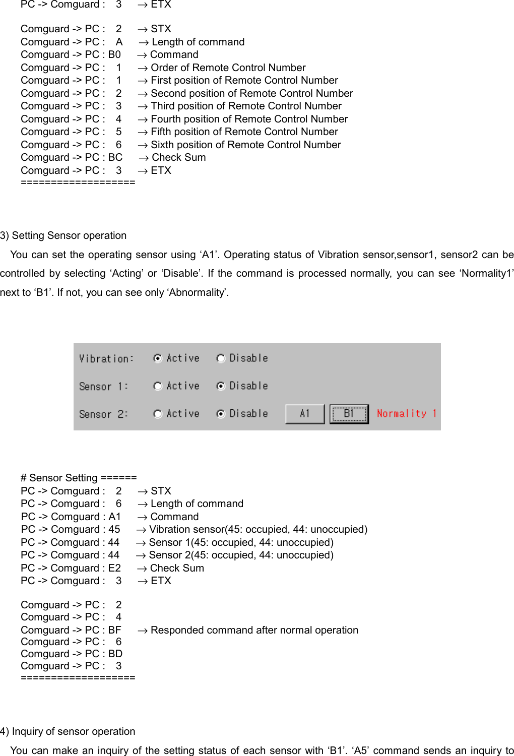   PC -> Comguard :  3   &rarr; ETX  Comguard -> PC :  2   &rarr; STX Comguard -> PC :  A   &rarr; Length of command Comguard -> PC : B0      &rarr; Command Comguard -> PC :  1   &rarr; Order of Remote Control Number Comguard -> PC :  1   &rarr; First position of Remote Control Number Comguard -> PC :  2   &rarr; Second position of Remote Control Number Comguard -> PC :  3   &rarr; Third position of Remote Control Number Comguard -> PC :  4   &rarr; Fourth position of Remote Control Number Comguard -> PC :  5   &rarr; Fifth position of Remote Control Number Comguard -> PC :  6   &rarr; Sixth position of Remote Control Number Comguard -> PC : BC      &rarr; Check Sum Comguard -> PC :  3   &rarr; ETX ===================   3) Setting Sensor operation You can set the operating sensor using &lsquo;A1&rsquo;. Operating status of Vibration sensor,sensor1, sensor2 can be controlled by selecting &lsquo;Acting&rsquo; or &lsquo;Disable&rsquo;. If the command is processed normally, you can see &lsquo;Normality1&rsquo; next to &lsquo;B1&rsquo;. If not, you can see only &lsquo;Abnormality&rsquo;.      # Sensor Setting ====== PC -> Comguard :  2   &rarr; STX PC -> Comguard :  6   &rarr; Length of command         PC -> Comguard : A1   &rarr; Command         PC -> Comguard : 45   &rarr; Vibration sensor(45: occupied, 44: unoccupied) PC -> Comguard : 44      &rarr; Sensor 1(45: occupied, 44: unoccupied) PC -> Comguard : 44      &rarr; Sensor 2(45: occupied, 44: unoccupied) PC -> Comguard : E2      &rarr; Check Sum PC -> Comguard :  3   &rarr; ETX  Comguard -> PC :    2 Comguard -> PC :    4 Comguard -> PC : BF      &rarr; Responded command after normal operation Comguard -> PC :    6 Comguard -> PC : BD Comguard -> PC :    3 ===================   4) Inquiry of sensor operation You can make an inquiry of the setting status of each sensor with &lsquo;B1&rsquo;. &lsquo;A5&rsquo; command sends an inquiry to 