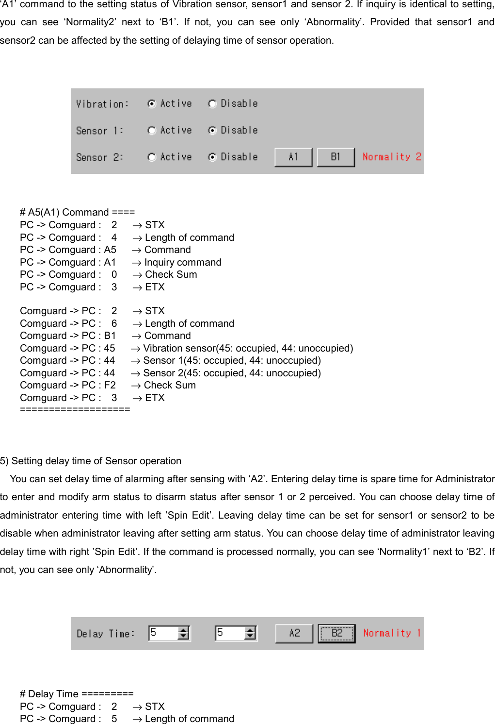   &lsquo;A1&rsquo; command to the setting status of Vibration sensor, sensor1 and sensor 2. If inquiry is identical to setting, you can see &lsquo;Normality2&rsquo; next to &lsquo;B1&rsquo;. If not, you can see only &lsquo;Abnormality&rsquo;. Provided that sensor1 and sensor2 can be affected by the setting of delaying time of sensor operation.      # A5(A1) Command ==== PC -> Comguard :  2   &rarr; STX PC -> Comguard :  4   &rarr; Length of command PC -> Comguard : A5      &rarr; Command PC -> Comguard : A1      &rarr; Inquiry command PC -> Comguard :  0   &rarr; Check Sum PC -> Comguard :  3   &rarr; ETX  Comguard -> PC :  2   &rarr; STX Comguard -> PC :  6   &rarr; Length of command Comguard -> PC : B1      &rarr; Command Comguard -> PC : 45      &rarr; Vibration sensor(45: occupied, 44: unoccupied) Comguard -> PC : 44      &rarr; Sensor 1(45: occupied, 44: unoccupied) Comguard -> PC : 44      &rarr; Sensor 2(45: occupied, 44: unoccupied) Comguard -> PC : F2      &rarr; Check Sum Comguard -> PC :  3   &rarr; ETX ===================   5) Setting delay time of Sensor operation You can set delay time of alarming after sensing with &lsquo;A2&rsquo;. Entering delay time is spare time for Administrator to enter and modify arm status to disarm status after sensor 1 or 2 perceived. You can choose delay time of administrator entering time with left &rsquo;Spin Edit&rsquo;. Leaving delay time can be set for sensor1 or sensor2 to be disable when administrator leaving after setting arm status. You can choose delay time of administrator leaving delay time with right &rsquo;Spin Edit&rsquo;. If the command is processed normally, you can see &lsquo;Normality1&rsquo; next to &lsquo;B2&rsquo;. If not, you can see only &lsquo;Abnormality&rsquo;.      # Delay Time ========= PC -> Comguard :  2   &rarr; STX PC -> Comguard :  5   &rarr; Length of command 