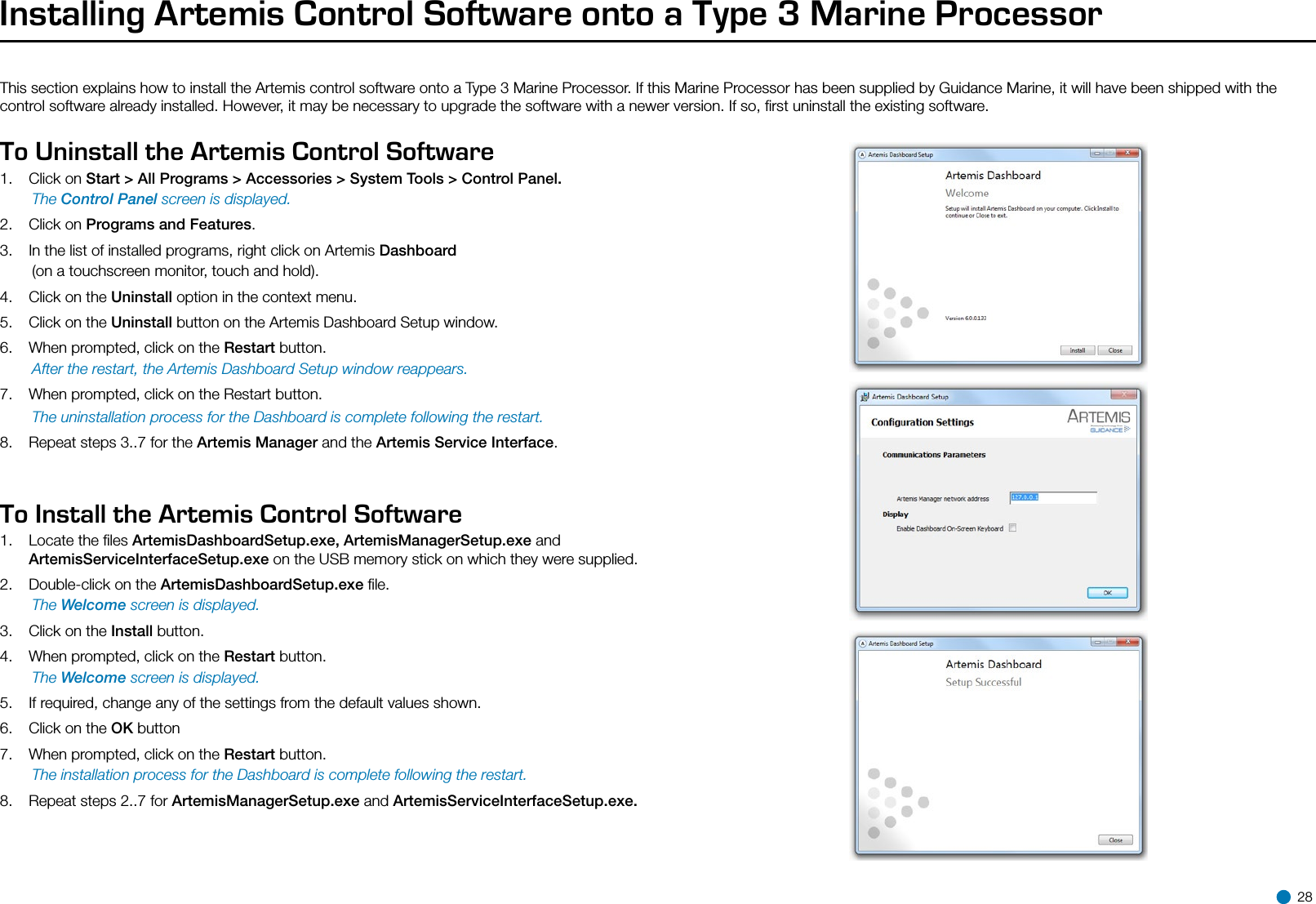 Installing Artemis Control Software onto a Type 3 Marine ProcessorThis section explains how to install the Artemis control software onto a Type 3 Marine Processor. If this Marine Processor has been supplied by Guidance Marine, it will have been shipped with the control software already installed. However, it may be necessary to upgrade the software with a newer version. If so, ﬁrst uninstall the existing software.To Uninstall the Artemis Control Software1.  Click on Start &gt; All Programs &gt; Accessories &gt; System Tools &gt; Control Panel. The Control Panel screen is displayed.2.  Click on Programs and Features.3.  In the list of installed programs, right click on Artemis Dashboard   (on a touchscreen monitor, touch and hold).4.  Click on the Uninstall option in the context menu.5.  Click on the Uninstall button on the Artemis Dashboard Setup window.6.  When prompted, click on the Restart button.  After the restart, the Artemis Dashboard Setup window reappears.7.  When prompted, click on the Restart button.  The uninstallation process for the Dashboard is complete following the restart.8.  Repeat steps 3..7 for the Artemis Manager and the Artemis Service Interface.To Install the Artemis Control Software1.  Locate the ﬁles ArtemisDashboardSetup.exe, ArtemisManagerSetup.exe and ArtemisServiceInterfaceSetup.exe on the USB memory stick on which they were supplied.2.   Double-click on the ArtemisDashboardSetup.exe ﬁle. The Welcome screen is displayed.3.  Click on the Install button.4.  When prompted, click on the Restart button. The Welcome screen is displayed.5.  If required, change any of the settings from the default values shown.6.  Click on the OK button7.  When prompted, click on the Restart button. The installation process for the Dashboard is complete following the restart.8.  Repeat steps 2..7 for ArtemisManagerSetup.exe and ArtemisServiceInterfaceSetup.exe. 28