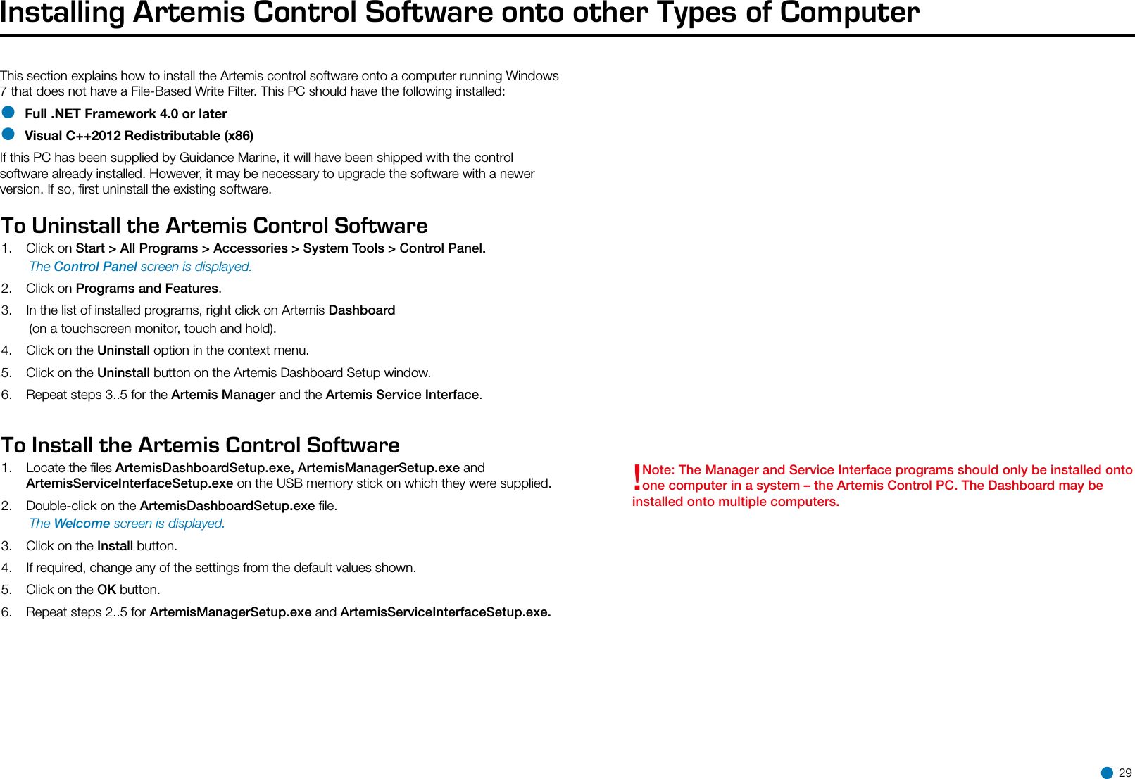 Installing Artemis Control Software onto other Types of ComputerThis section explains how to install the Artemis control software onto a computer running Windows 7 that does not have a File-Based Write Filter. This PC should have the following installed:• Full .NET Framework 4.0 or later• Visual C++2012 Redistributable (x86)If this PC has been supplied by Guidance Marine, it will have been shipped with the control software already installed. However, it may be necessary to upgrade the software with a newer version. If so, ﬁrst uninstall the existing software.Operating AreaTo Uninstall the Artemis Control Software1.  Click on Start &gt; All Programs &gt; Accessories &gt; System Tools &gt; Control Panel. The Control Panel screen is displayed.2.  Click on Programs and Features.3.  In the list of installed programs, right click on Artemis Dashboard   (on a touchscreen monitor, touch and hold).4.  Click on the Uninstall option in the context menu.5.  Click on the Uninstall button on the Artemis Dashboard Setup window.6.  Repeat steps 3..5 for the Artemis Manager and the Artemis Service Interface.To Install the Artemis Control Software1.  Locate the ﬁles ArtemisDashboardSetup.exe, ArtemisManagerSetup.exe and ArtemisServiceInterfaceSetup.exe on the USB memory stick on which they were supplied.2.   Double-click on the ArtemisDashboardSetup.exe ﬁle. The Welcome screen is displayed.3.  Click on the Install button.4.  If required, change any of the settings from the default values shown.5.  Click on the OK button.6.  Repeat steps 2..5 for ArtemisManagerSetup.exe and ArtemisServiceInterfaceSetup.exe.!Note: The Manager and Service Interface programs should only be installed onto one computer in a system – the Artemis Control PC. The Dashboard may be installed onto multiple computers. 29