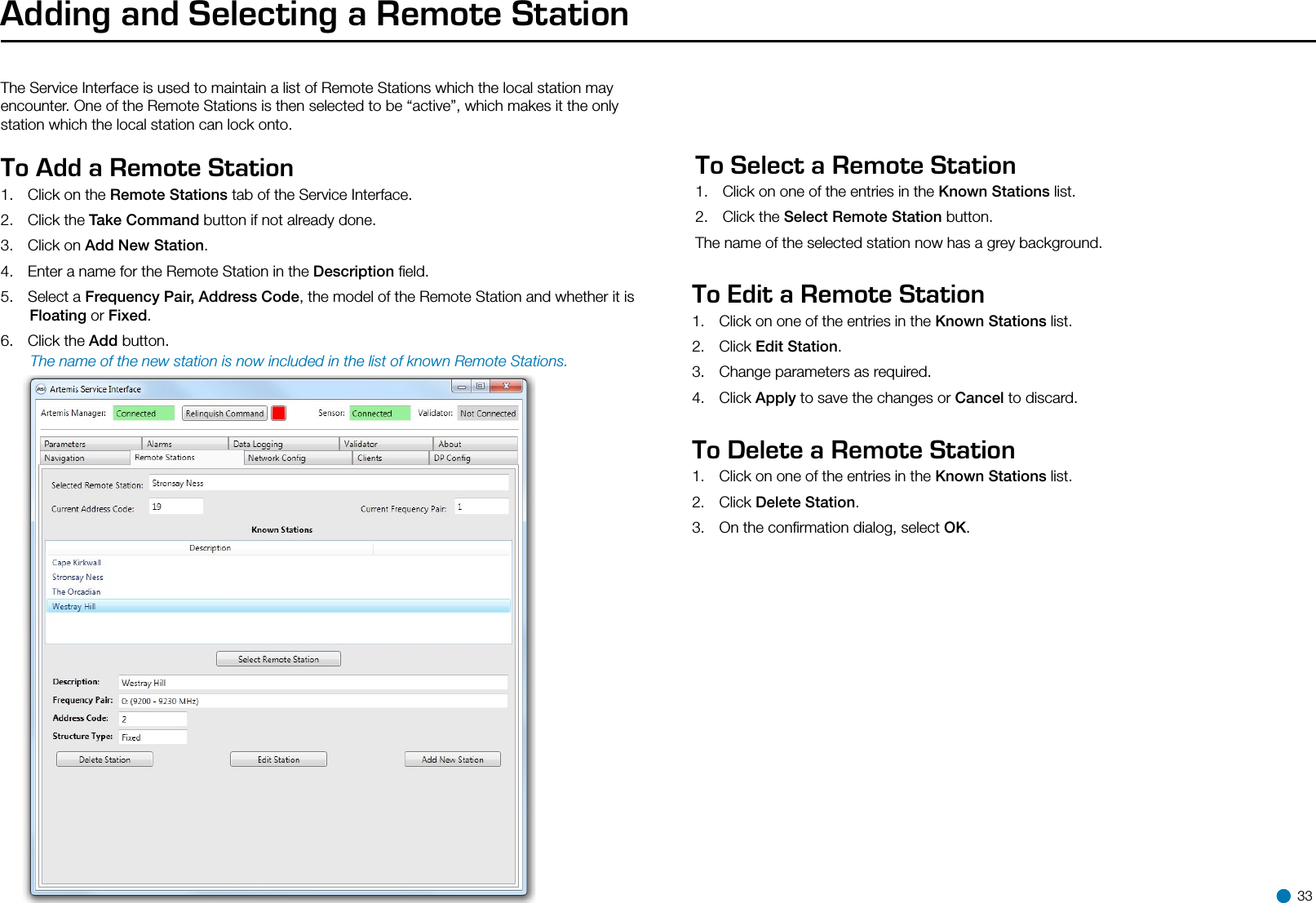 Adding and Selecting a Remote StationThe Service Interface is used to maintain a list of Remote Stations which the local station may encounter. One of the Remote Stations is then selected to be “active”, which makes it the only station which the local station can lock onto.To Add a Remote Station  1.  Click on the Remote Stations tab of the Service Interface.2.  Click the Take Command button if not already done.3.  Click on Add New Station.4.  Enter a name for the Remote Station in the Description ﬁeld.5.  Select a Frequency Pair, Address Code, the model of the Remote Station and whether it is Floating or Fixed. 6.  Click the Add button.       The name of the new station is now included in the list of known Remote Stations.To Select a Remote Station   1.  Click on one of the entries in the Known Stations list.2.  Click the Select Remote Station button.The name of the selected station now has a grey background.To Edit a Remote Station 1.  Click on one of the entries in the Known Stations list.2.  Click Edit Station.3.  Change parameters as required.4.  Click Apply to save the changes or Cancel to discard.To Delete a Remote Station  1.  Click on one of the entries in the Known Stations list.2.  Click Delete Station.3.  On the conﬁrmation dialog, select OK. 33
