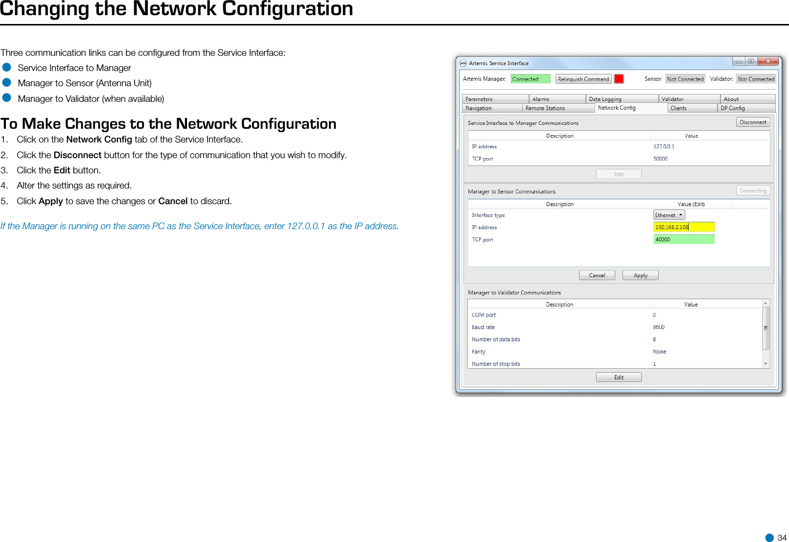 Changing the Network ConfigurationThree communication links can be conﬁgured from the Service Interface:• Service Interface to Manager• Manager to Sensor (Antenna Unit)• Manager to Validator (when available)  To Make Changes to the Network Configuration  1.  Click on the Network Conﬁg tab of the Service Interface.2.  Click the Disconnect button for the type of communication that you wish to modify.3.  Click the Edit button.4.  Alter the settings as required.5.  Click Apply to save the changes or Cancel to discard. If the Manager is running on the same PC as the Service Interface, enter 127.0.0.1 as the IP address. 34
