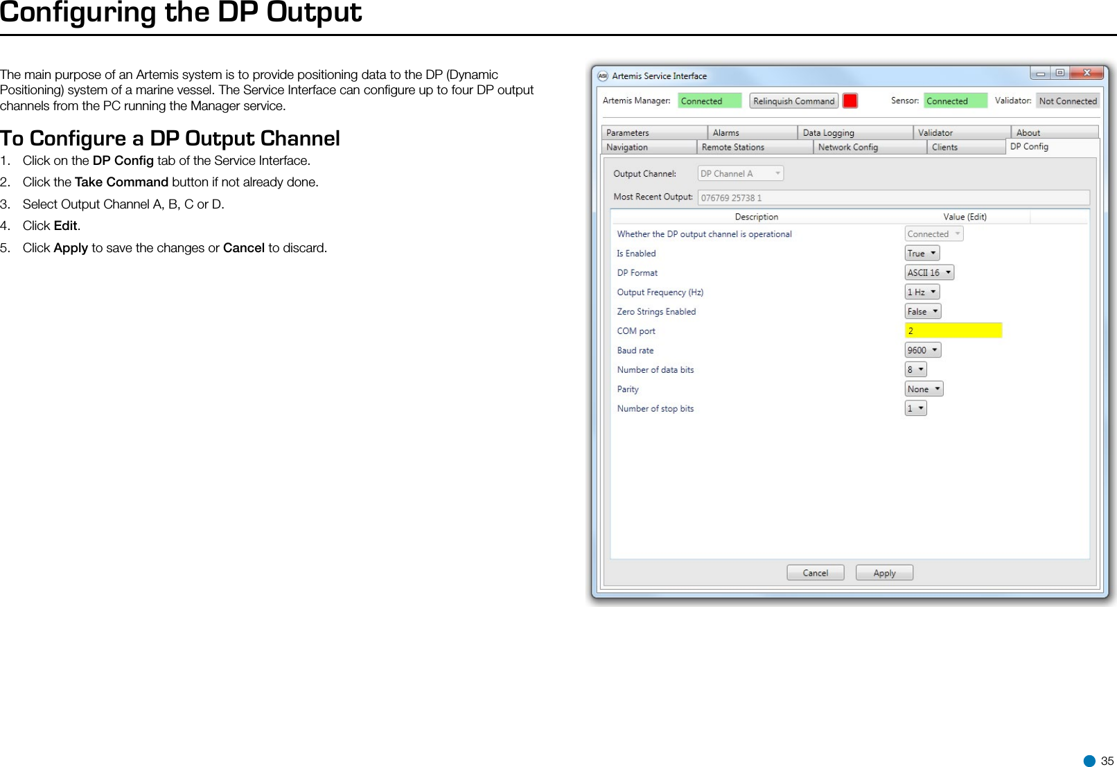 Configuring the DP OutputTo Configure a DP Output Channel  1.  Click on the DP Conﬁg tab of the Service Interface. 2.  Click the Take Command button if not already done.3.  Select Output Channel A, B, C or D.4.  Click Edit.5.  Click Apply to save the changes or Cancel to discard. 35The main purpose of an Artemis system is to provide positioning data to the DP (Dynamic Positioning) system of a marine vessel. The Service Interface can conﬁgure up to four DP output channels from the PC running the Manager service. 
