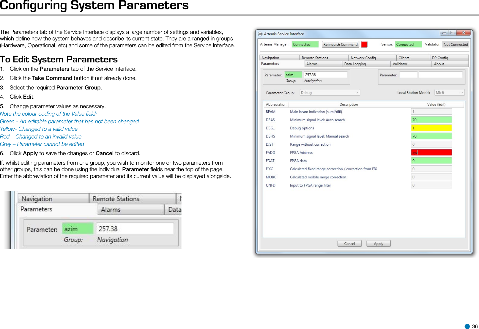 Configuring System ParametersTo Edit System Parameters  1.  Click on the Parameters tab of the Service Interface.2.  Click the Take Command button if not already done.3.  Select the required Parameter Group.4.  Click Edit.5.  Change parameter values as necessary.Note the colour coding of the Value ﬁeld:Green - An editable parameter that has not been changedYellow- Changed to a valid valueRed – Changed to an invalid valueGrey – Parameter cannot be edited6.  Click Apply to save the changes or Cancel to discard.If, whilst editing parameters from one group, you wish to monitor one or two parameters from other groups, this can be done using the individual Parameter ﬁelds near the top of the page. Enter the abbreviation of the required parameter and its current value will be displayed alongside.The Parameters tab of the Service Interface displays a large number of settings and variables, which deﬁne how the system behaves and describe its current state. They are arranged in groups (Hardware, Operational, etc) and some of the parameters can be edited from the Service Interface. 36