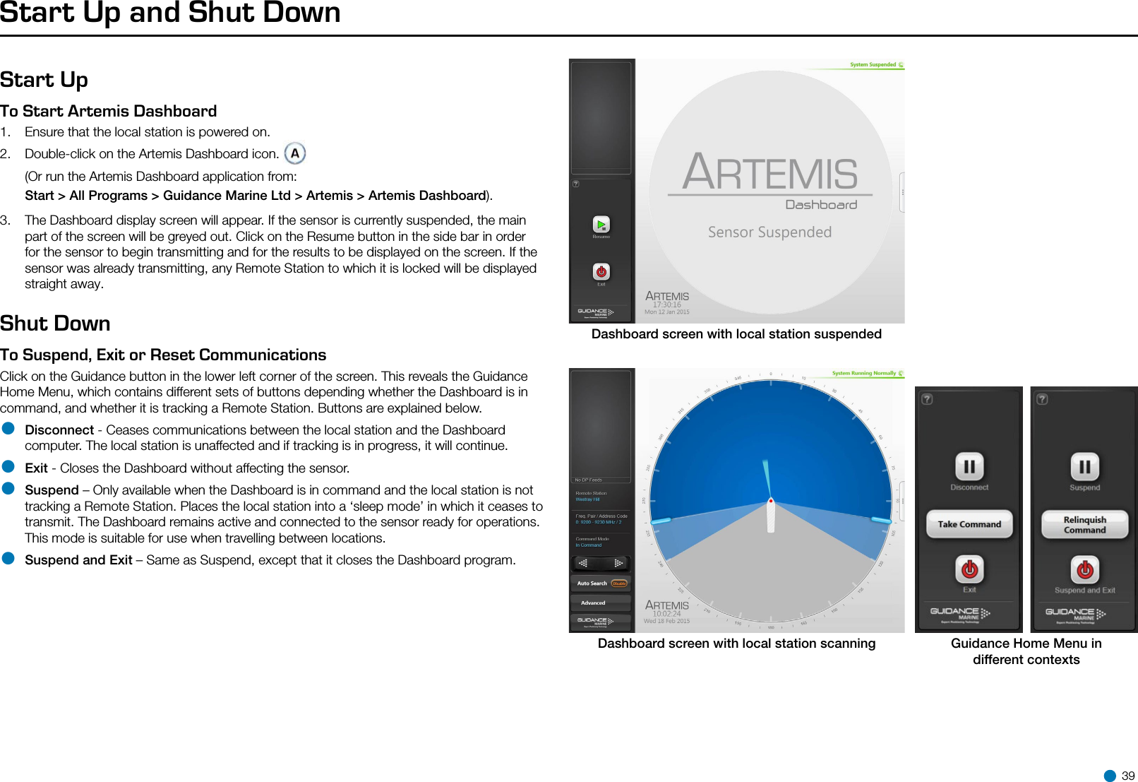 Start Up and Shut DownStart UpTo Start Artemis Dashboard   1.  Ensure that the local station is powered on.2.  Double-click on the Artemis Dashboard icon.  (Or run the Artemis Dashboard application from:  Start &gt; All Programs &gt; Guidance Marine Ltd &gt; Artemis &gt; Artemis Dashboard).3.  The Dashboard display screen will appear. If the sensor is currently suspended, the main part of the screen will be greyed out. Click on the Resume button in the side bar in order for the sensor to begin transmitting and for the results to be displayed on the screen. If the sensor was already transmitting, any Remote Station to which it is locked will be displayed straight away.Shut DownTo Suspend, Exit or Reset Communications   Click on the Guidance button in the lower left corner of the screen. This reveals the Guidance Home Menu, which contains different sets of buttons depending whether the Dashboard is in command, and whether it is tracking a Remote Station. Buttons are explained below.• Disconnect - Ceases communications between the local station and the Dashboard computer. The local station is unaffected and if tracking is in progress, it will continue.• Exit - Closes the Dashboard without affecting the sensor.• Suspend – Only available when the Dashboard is in command and the local station is not tracking a Remote Station. Places the local station into a ‘sleep mode’ in which it ceases to transmit. The Dashboard remains active and connected to the sensor ready for operations. This mode is suitable for use when travelling between locations.• Suspend and Exit – Same as Suspend, except that it closes the Dashboard program.Dashboard screen with local station suspendedDashboard screen with local station scanning Guidance Home Menu indifferent contexts 39