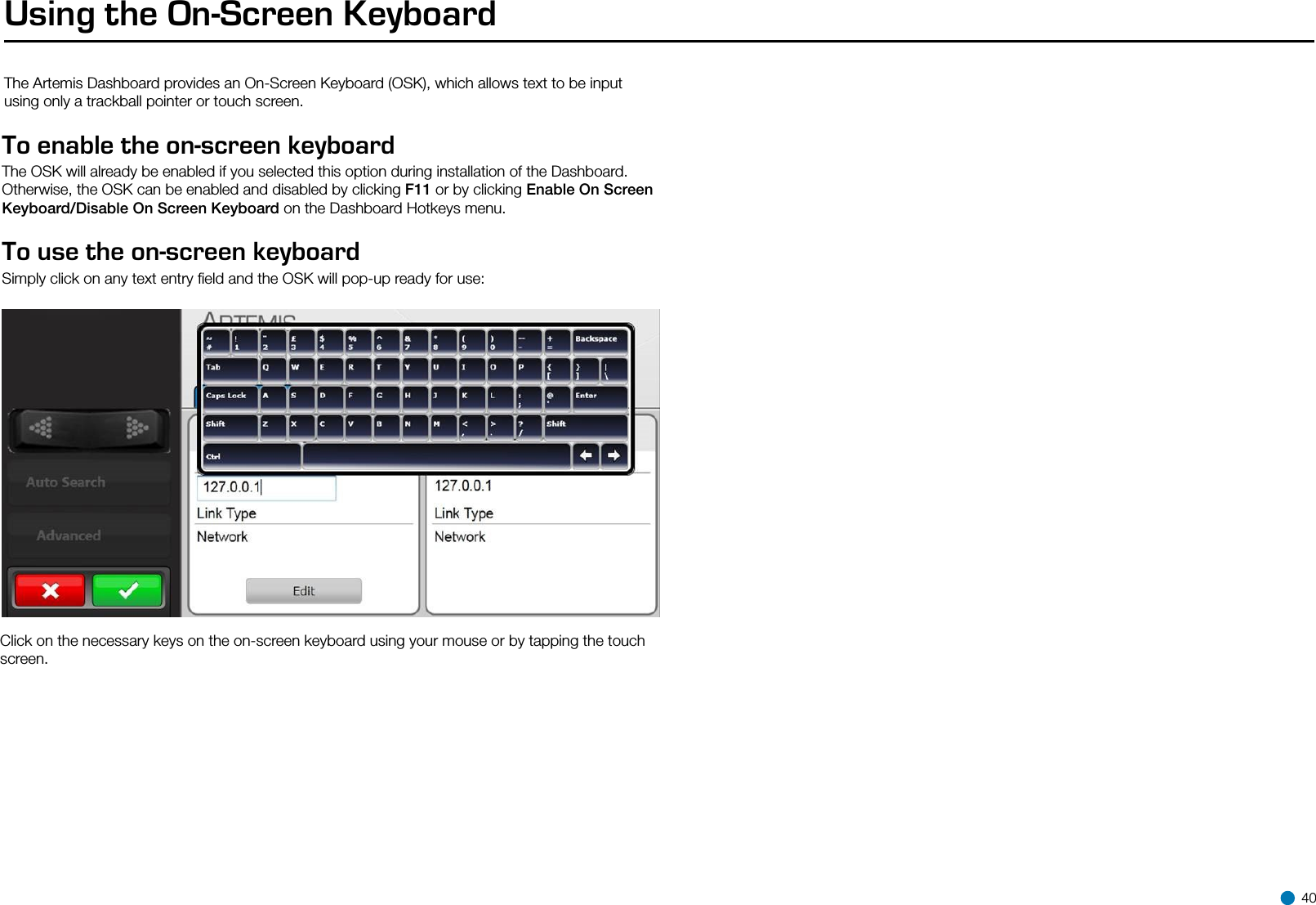 Using the On-Screen KeyboardThe Artemis Dashboard provides an On-Screen Keyboard (OSK), which allows text to be input using only a trackball pointer or touch screen.To enable the on-screen keyboard The OSK will already be enabled if you selected this option during installation of the Dashboard.Otherwise, the OSK can be enabled and disabled by clicking F11 or by clicking Enable On Screen Keyboard/Disable On Screen Keyboard on the Dashboard Hotkeys menu.To use the on-screen keyboard Simply click on any text entry ﬁeld and the OSK will pop-up ready for use:Click on the necessary keys on the on-screen keyboard using your mouse or by tapping the touch screen. 40