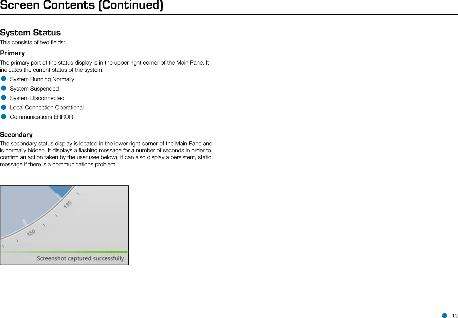 l 12Screen Contents (Continued)System StatusThis consists of two ﬁelds:PrimaryThe primary part of the status display is in the upper-right corner of the Main Pane. It indicates the current status of the system:• System Running Normally• System Suspended• System Disconnected• Local Connection Operational• Communications ERRORSecondaryThe secondary status display is located in the lower right corner of the Main Pane and is normally hidden. It displays a ﬂashing message for a number of seconds in order to conﬁrm an action taken by the user (see below). It can also display a persistent, static message if there is a communications problem. 