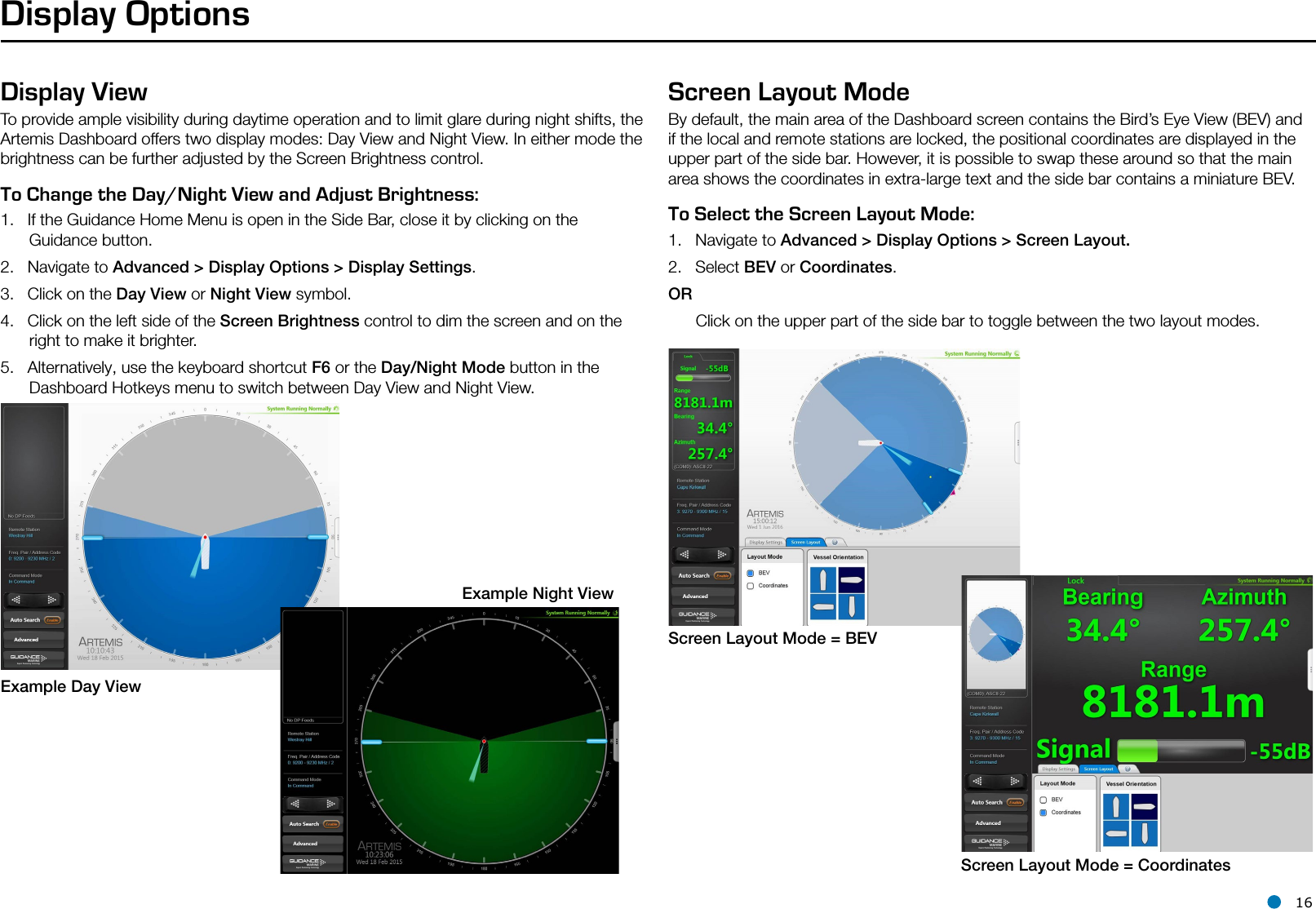 l 16Display OptionsDisplay ViewTo provide ample visibility during daytime operation and to limit glare during night shifts, the Artemis Dashboard offers two display modes: Day View and Night View. In either mode the brightness can be further adjusted by the Screen Brightness control.To Change the Day/Night View and Adjust Brightness:   1.  If the Guidance Home Menu is open in the Side Bar, close it by clicking on the Guidance button.2.  Navigate to Advanced &gt; Display Options &gt; Display Settings.3.  Click on the Day View or Night View symbol.4.  Click on the left side of the Screen Brightness control to dim the screen and on the right to make it brighter.5.  Alternatively, use the keyboard shortcut F6 or the Day/Night Mode button in the Dashboard Hotkeys menu to switch between Day View and Night View.Screen Layout ModeBy default, the main area of the Dashboard screen contains the Bird’s Eye View (BEV) and if the local and remote stations are locked, the positional coordinates are displayed in the upper part of the side bar. However, it is possible to swap these around so that the main area shows the coordinates in extra-large text and the side bar contains a miniature BEV.  To Select the Screen Layout Mode:   1.  Navigate to Advanced &gt; Display Options &gt; Screen Layout.2.  Select BEV or Coordinates.OR      Click on the upper part of the side bar to toggle between the two layout modes.Example Day ViewExample Night ViewScreen Layout Mode = BEVScreen Layout Mode = CoordinatesHotkey Buttons