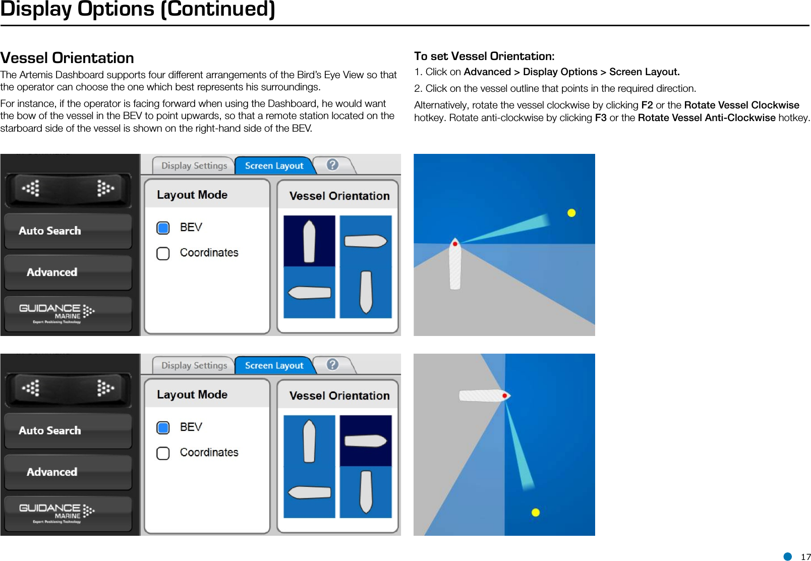 l 17Display Options (Continued)Vessel OrientationThe Artemis Dashboard supports four different arrangements of the Bird’s Eye View so that the operator can choose the one which best represents his surroundings.For instance, if the operator is facing forward when using the Dashboard, he would want the bow of the vessel in the BEV to point upwards, so that a remote station located on the starboard side of the vessel is shown on the right-hand side of the BEV.To set Vessel Orientation:1. Click on Advanced &gt; Display Options &gt; Screen Layout.2. Click on the vessel outline that points in the required direction.Alternatively, rotate the vessel clockwise by clicking F2 or the Rotate Vessel Clockwise hotkey. Rotate anti-clockwise by clicking F3 or the Rotate Vessel Anti-Clockwise hotkey.Hotkey Buttons