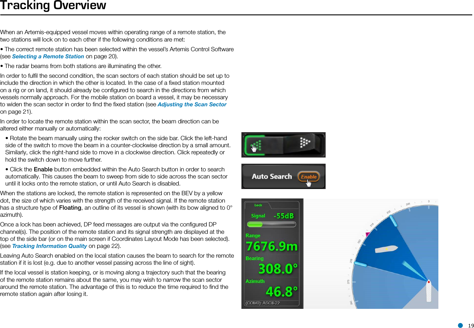 l 19Tracking OverviewWhen an Artemis-equipped vessel moves within operating range of a remote station, the two stations will lock on to each other if the following conditions are met:• The correct remote station has been selected within the vessel’s Artemis Control Software (see Selecting a Remote Station on page 20).• The radar beams from both stations are illuminating the other. In order to fulﬁl the second condition, the scan sectors of each station should be set up to include the direction in which the other is located. In the case of a ﬁxed station mounted on a rig or on land, it should already be conﬁgured to search in the directions from which vessels normally approach. For the mobile station on board a vessel, it may be necessary to widen the scan sector in order to ﬁnd the ﬁxed station (see Adjusting the Scan Sector on page 21).In order to locate the remote station within the scan sector, the beam direction can be altered either manually or automatically:• Rotate the beam manually using the rocker switch on the side bar. Click the left-hand side of the switch to move the beam in a counter-clockwise direction by a small amount. Similarly, click the right-hand side to move in a clockwise direction. Click repeatedly or hold the switch down to move further.  • Click the Enable button embedded within the Auto Search button in order to search automatically. This causes the beam to sweep from side to side across the scan sector until it locks onto the remote station, or until Auto Search is disabled.When the stations are locked, the remote station is represented on the BEV by a yellow dot, the size of which varies with the strength of the received signal. If the remote station has a structure type of Floating, an outline of its vessel is shown (with its bow aligned to 0° azimuth). Once a lock has been achieved, DP feed messages are output via the conﬁgured DP channel(s). The position of the remote station and its signal strength are displayed at the top of the side bar (or on the main screen if Coordinates Layout Mode has been selected). (see Tracking Information Quality on page 22).Leaving Auto Search enabled on the local station causes the beam to search for the remote station if it is lost (e.g. due to another vessel passing across the line of sight).If the local vessel is station keeping, or is moving along a trajectory such that the bearing of the remote station remains about the same, you may wish to narrow the scan sector around the remote station. The advantage of this is to reduce the time required to ﬁnd the remote station again after losing it.