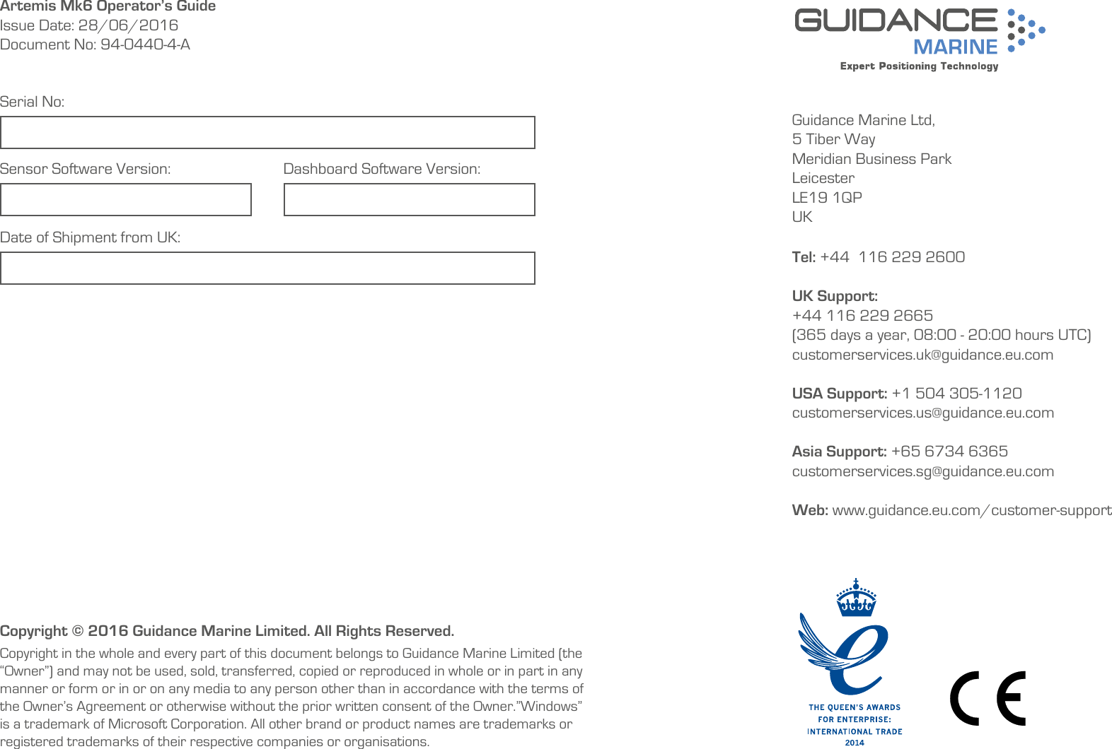 Guidance Marine Ltd,5 Tiber WayMeridian Business ParkLeicesterLE19 1QPUKTel: +44  116 229 2600 UK Support:+44 116 229 2665 (365 days a year, 08:00 - 20:00 hours UTC)customerservices.uk@guidance.eu.comUSA Support: +1 504 305-1120 customerservices.us@guidance.eu.comAsia Support: +65 6734 6365 customerservices.sg@guidance.eu.com Web: www.guidance.eu.com/customer-supportCopyright © 2016 Guidance Marine Limited. All Rights Reserved.Copyright in the whole and every part of this document belongs to Guidance Marine Limited (the “Owner”) and may not be used, sold, transferred, copied or reproduced in whole or in part in any manner or form or in or on any media to any person other than in accordance with the terms of the Owner’s Agreement or otherwise without the prior written consent of the Owner.”Windows” is a trademark of Microsoft Corporation. All other brand or product names are trademarks or registered trademarks of their respective companies or organisations.Serial No:Date of Shipment from UK:Sensor Software Version: Dashboard Software Version:Artemis Mk6 Operator’s GuideIssue Date: 28/06/2016Document No: 94-0440-4-A    