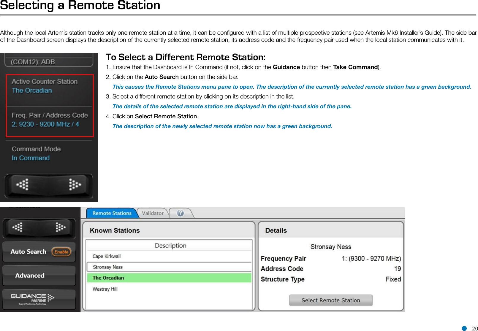 l 20Selecting a Remote StationAlthough the local Artemis station tracks only one remote station at a time, it can be conﬁgured with a list of multiple prospective stations (see Artemis Mk6 Installer’s Guide). The side bar of the Dashboard screen displays the description of the currently selected remote station, its address code and the frequency pair used when the local station communicates with it. To Select a Different Remote Station:1. Ensure that the Dashboard is In Command (if not, click on the Guidance button then Take Command).2. Click on the Auto Search button on the side bar.    This causes the Remote Stations menu pane to open. The description of the currently selected remote station has a green background. 3. Select a different remote station by clicking on its description in the list.    The details of the selected remote station are displayed in the right-hand side of the pane.4. Click on Select Remote Station.    The description of the newly selected remote station now has a green background.