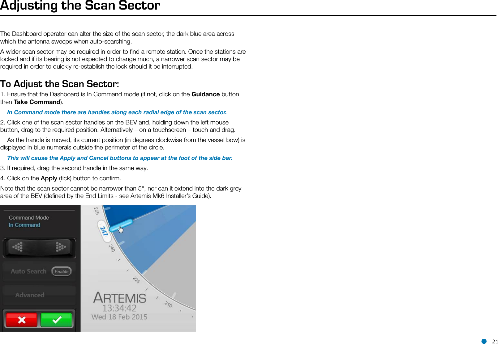 l 21Adjusting the Scan SectorThe Dashboard operator can alter the size of the scan sector, the dark blue area across which the antenna sweeps when auto-searching.A wider scan sector may be required in order to ﬁnd a remote station. Once the stations are locked and if its bearing is not expected to change much, a narrower scan sector may be required in order to quickly re-establish the lock should it be interrupted.To Adjust the Scan Sector:1. Ensure that the Dashboard is In Command mode (if not, click on the Guidance button then Take Command).    In Command mode there are handles along each radial edge of the scan sector.  2. Click one of the scan sector handles on the BEV and, holding down the left mouse button, drag to the required position. Alternatively – on a touchscreen – touch and drag.     As the handle is moved, its current position (in degrees clockwise from the vessel bow) is displayed in blue numerals outside the perimeter of the circle.    This will cause the Apply and Cancel buttons to appear at the foot of the side bar.3. If required, drag the second handle in the same way. 4. Click on the Apply (tick) button to conﬁrm. Note that the scan sector cannot be narrower than 5°, nor can it extend into the dark grey area of the BEV (deﬁned by the End Limits - see Artemis Mk6 Installer’s Guide). 