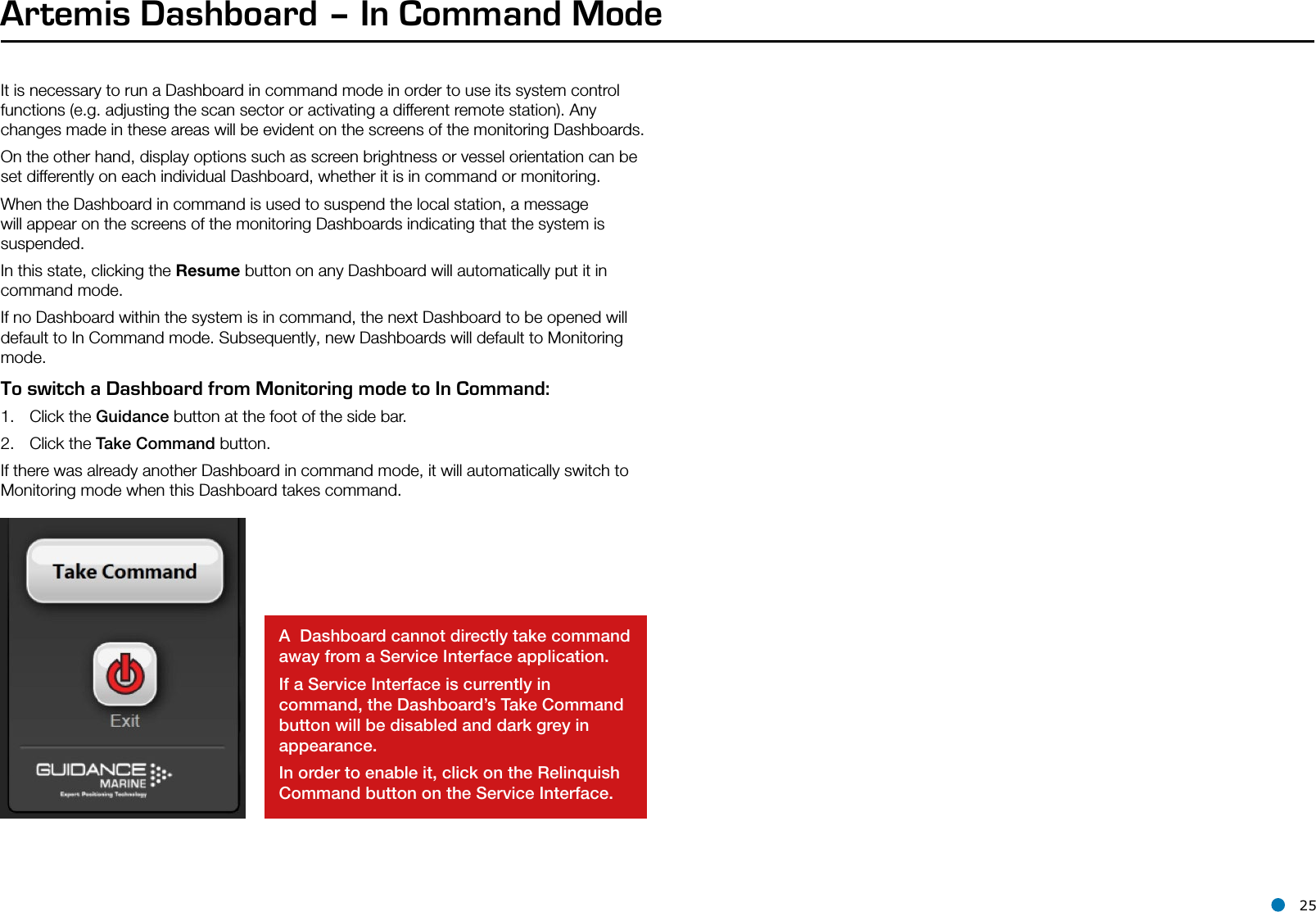 l 25Artemis Dashboard – In Command ModeIt is necessary to run a Dashboard in command mode in order to use its system control functions (e.g. adjusting the scan sector or activating a different remote station). Any changes made in these areas will be evident on the screens of the monitoring Dashboards. On the other hand, display options such as screen brightness or vessel orientation can be set differently on each individual Dashboard, whether it is in command or monitoring.When the Dashboard in command is used to suspend the local station, a message will appear on the screens of the monitoring Dashboards indicating that the system is suspended.In this state, clicking the Resume button on any Dashboard will automatically put it in command mode.  If no Dashboard within the system is in command, the next Dashboard to be opened will default to In Command mode. Subsequently, new Dashboards will default to Monitoring mode.To switch a Dashboard from Monitoring mode to In Command:1.  Click the Guidance button at the foot of the side bar.2.  Click the Take Command button.If there was already another Dashboard in command mode, it will automatically switch to Monitoring mode when this Dashboard takes command.A  Dashboard cannot directly take command away from a Service Interface application.If a Service Interface is currently in command, the Dashboard’s Take Command button will be disabled and dark grey in appearance. In order to enable it, click on the Relinquish Command button on the Service Interface. Vessel Orientation