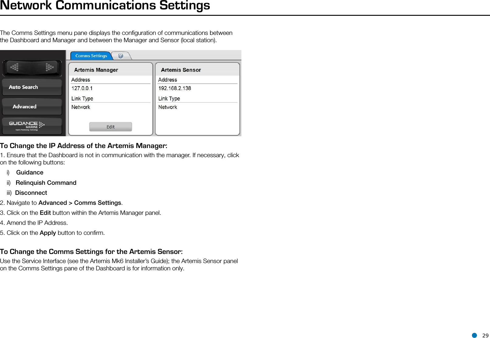 l 29The Comms Settings menu pane displays the conﬁguration of communications between the Dashboard and Manager and between the Manager and Sensor (local station).Network Communications SettingsTo Change the IP Address of the Artemis Manager:1. Ensure that the Dashboard is not in communication with the manager. If necessary, click on the following buttons:    i)    Guidance    ii)   Relinquish Command    iii)  Disconnect2. Navigate to Advanced &gt; Comms Settings.3. Click on the Edit button within the Artemis Manager panel.4. Amend the IP Address.5. Click on the Apply button to conﬁrm.To Change the Comms Settings for the Artemis Sensor:Use the Service Interface (see the Artemis Mk6 Installer’s Guide); the Artemis Sensor panel on the Comms Settings pane of the Dashboard is for information only.