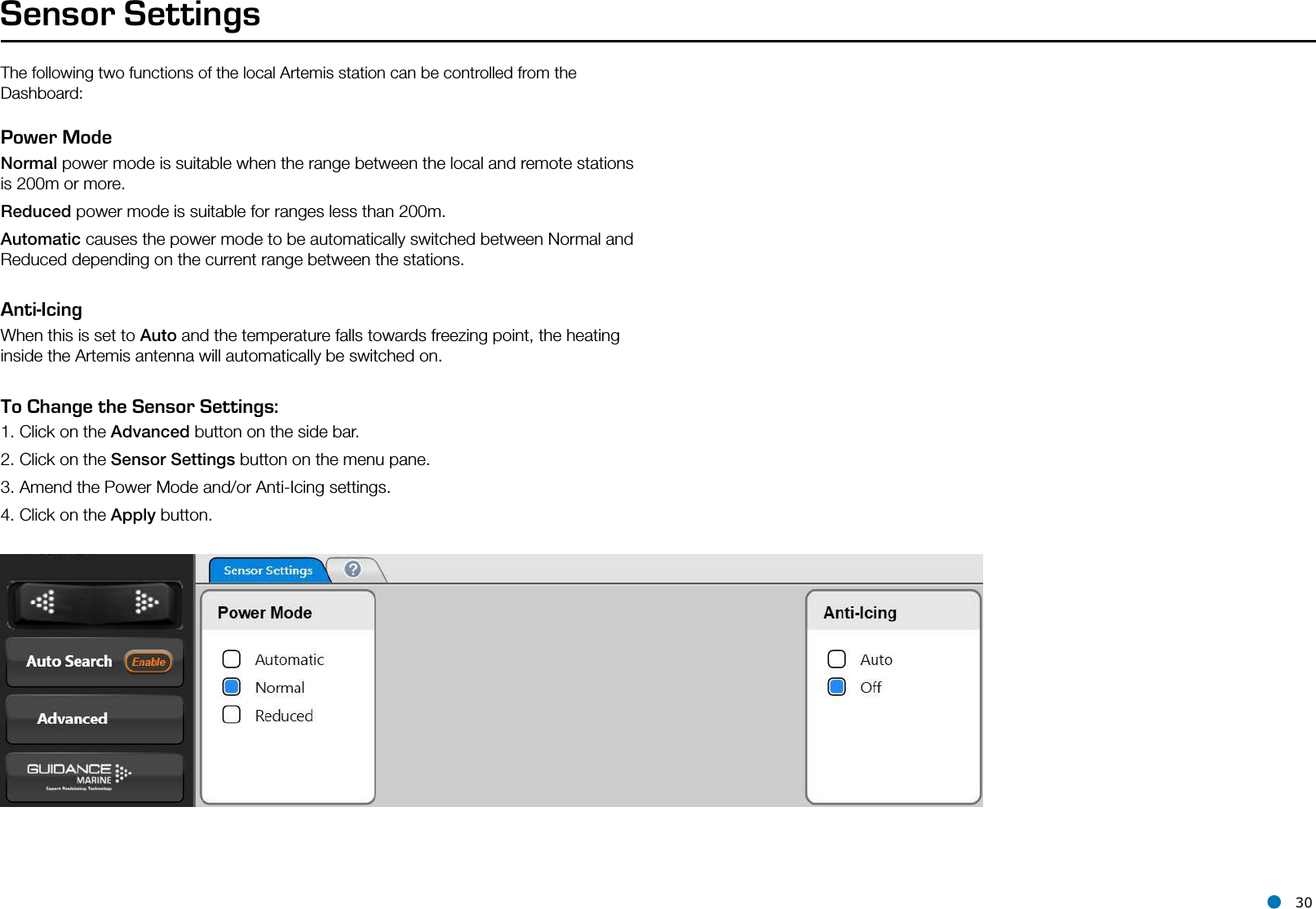 l 30The following two functions of the local Artemis station can be controlled from the Dashboard:Sensor SettingsPower ModeNormal power mode is suitable when the range between the local and remote stations is 200m or more.Reduced power mode is suitable for ranges less than 200m.Automatic causes the power mode to be automatically switched between Normal and Reduced depending on the current range between the stations.Anti-IcingWhen this is set to Auto and the temperature falls towards freezing point, the heating inside the Artemis antenna will automatically be switched on.To Change the Sensor Settings:1. Click on the Advanced button on the side bar.2. Click on the Sensor Settings button on the menu pane.3. Amend the Power Mode and/or Anti-Icing settings.4. Click on the Apply button.