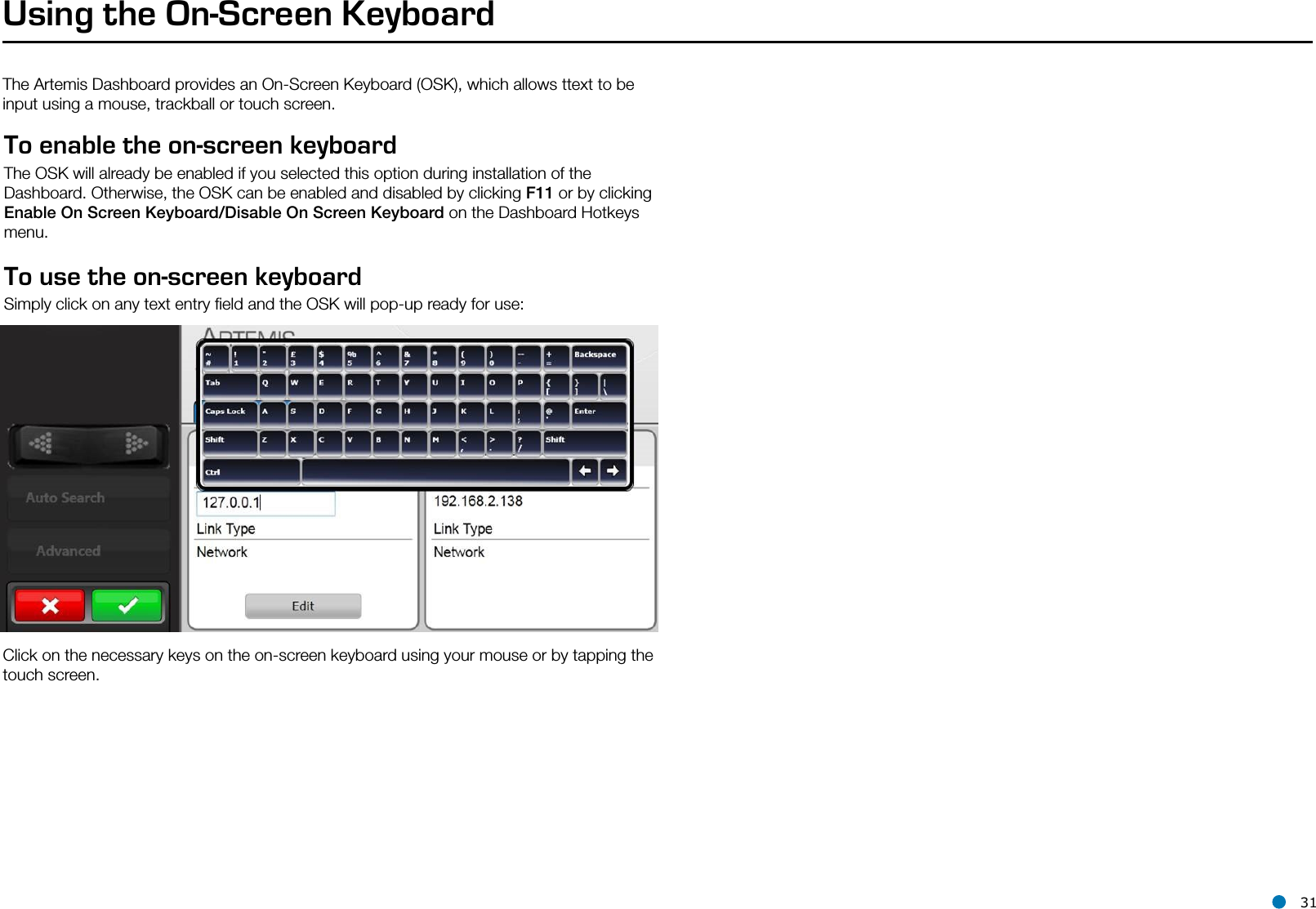 l 31Using the On-Screen KeyboardThe Artemis Dashboard provides an On-Screen Keyboard (OSK), which allows ttext to be input using a mouse, trackball or touch screen.To enable the on-screen keyboard The OSK will already be enabled if you selected this option during installation of the Dashboard. Otherwise, the OSK can be enabled and disabled by clicking F11 or by clicking Enable On Screen Keyboard/Disable On Screen Keyboard on the Dashboard Hotkeys menu.To use the on-screen keyboard Simply click on any text entry ﬁeld and the OSK will pop-up ready for use:Click on the necessary keys on the on-screen keyboard using your mouse or by tapping the touch screen.Hotkey Buttons