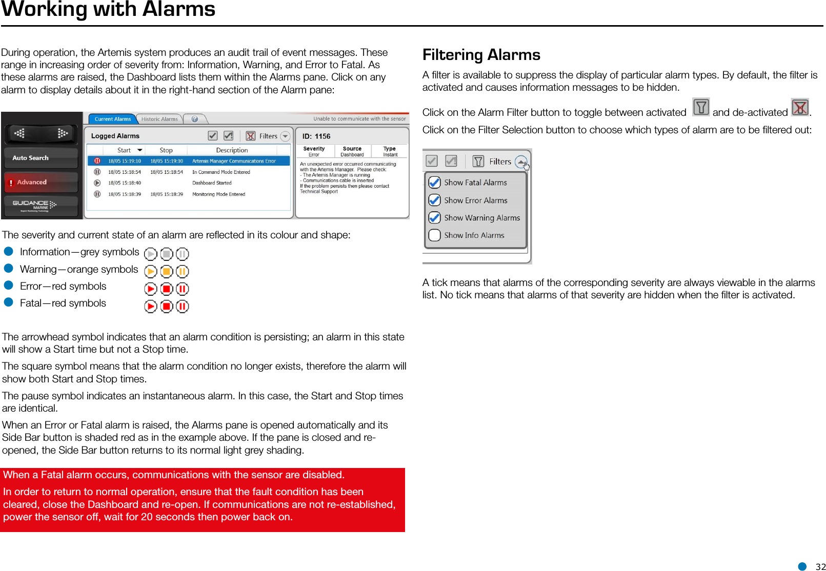 l 32Working with AlarmsDuring operation, the Artemis system produces an audit trail of event messages. These range in increasing order of severity from: Information, Warning, and Error to Fatal. As these alarms are raised, the Dashboard lists them within the Alarms pane. Click on any alarm to display details about it in the right-hand section of the Alarm pane:When a Fatal alarm occurs, communications with the sensor are disabled.In order to return to normal operation, ensure that the fault condition has been cleared, close the Dashboard and re-open. If communications are not re-established, power the sensor off, wait for 20 seconds then power back on.The severity and current state of an alarm are reﬂected in its colour and shape:• Information—grey symbols• Warning—orange symbols• Error—red symbols• Fatal—red symbolsThe arrowhead symbol indicates that an alarm condition is persisting; an alarm in this state will show a Start time but not a Stop time.The square symbol means that the alarm condition no longer exists, therefore the alarm will show both Start and Stop times.The pause symbol indicates an instantaneous alarm. In this case, the Start and Stop times are identical.When an Error or Fatal alarm is raised, the Alarms pane is opened automatically and its Side Bar button is shaded red as in the example above. If the pane is closed and re-opened, the Side Bar button returns to its normal light grey shading.Filtering AlarmsA ﬁlter is available to suppress the display of particular alarm types. By default, the ﬁlter is activated and causes information messages to be hidden.Click on the Alarm Filter button to toggle between activated    and de-activated  . Click on the Filter Selection button to choose which types of alarm are to be ﬁltered out:A tick means that alarms of the corresponding severity are always viewable in the alarms list. No tick means that alarms of that severity are hidden when the ﬁlter is activated.