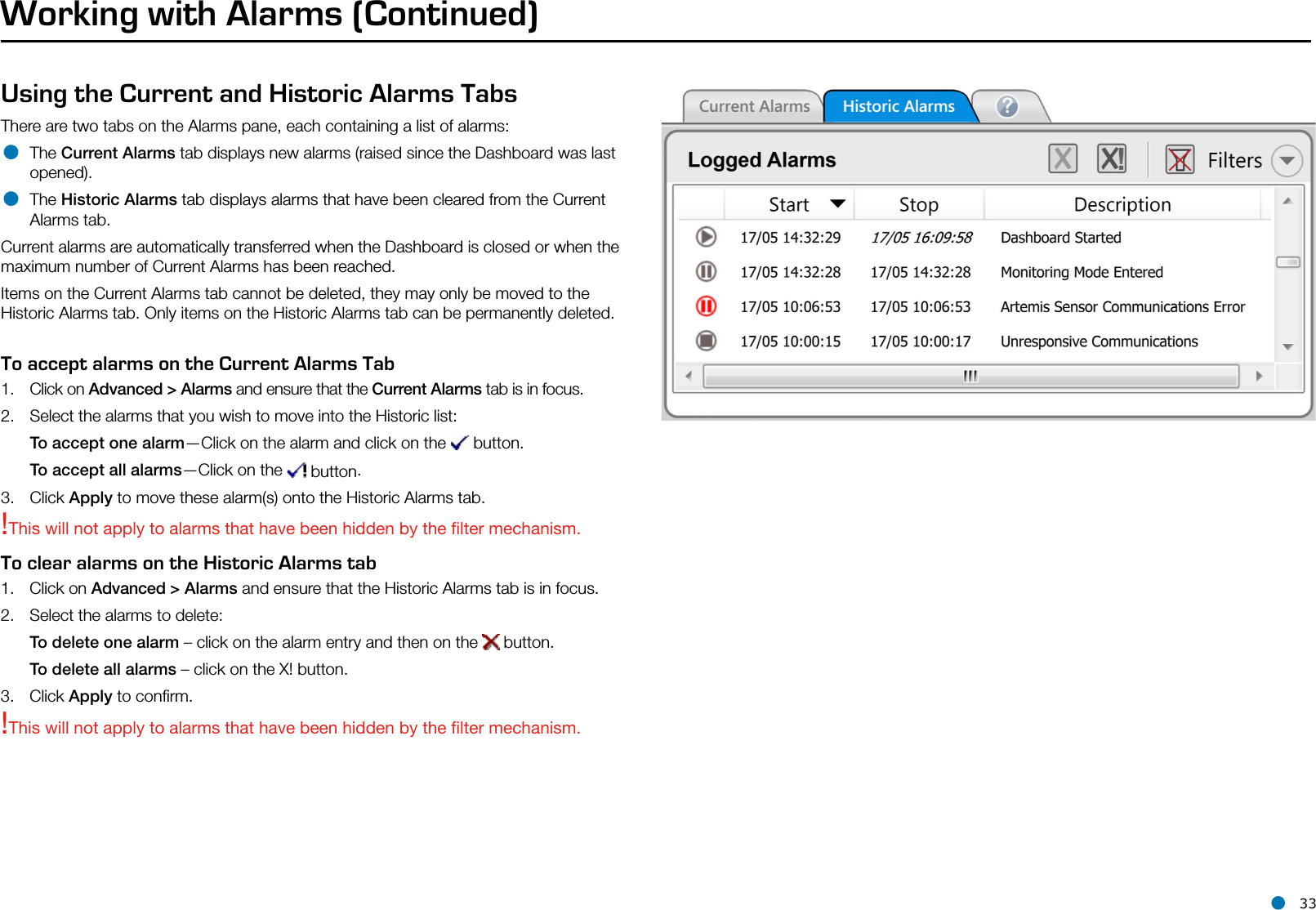 l 33Using the Current and Historic Alarms TabsThere are two tabs on the Alarms pane, each containing a list of alarms:• The Current Alarms tab displays new alarms (raised since the Dashboard was last opened).• The Historic Alarms tab displays alarms that have been cleared from the Current Alarms tab.Current alarms are automatically transferred when the Dashboard is closed or when the maximum number of Current Alarms has been reached.Items on the Current Alarms tab cannot be deleted, they may only be moved to the Historic Alarms tab. Only items on the Historic Alarms tab can be permanently deleted.To accept alarms on the Current Alarms Tab1.  Click on Advanced &gt; Alarms and ensure that the Current Alarms tab is in focus.2.  Select the alarms that you wish to move into the Historic list:To accept one alarm—Click on the alarm and click on the   button.To accept all alarms—Click on the   button.3.  Click Apply to move these alarm(s) onto the Historic Alarms tab. Working with Alarms (Continued)!This will not apply to alarms that have been hidden by the lter mechanism.To clear alarms on the Historic Alarms tab1.  Click on Advanced &gt; Alarms and ensure that the Historic Alarms tab is in focus.2.  Select the alarms to delete:To delete one alarm – click on the alarm entry and then on the   button.To delete all alarms – click on the X! button.3.  Click Apply to conﬁrm.!This will not apply to alarms that have been hidden by the lter mechanism.