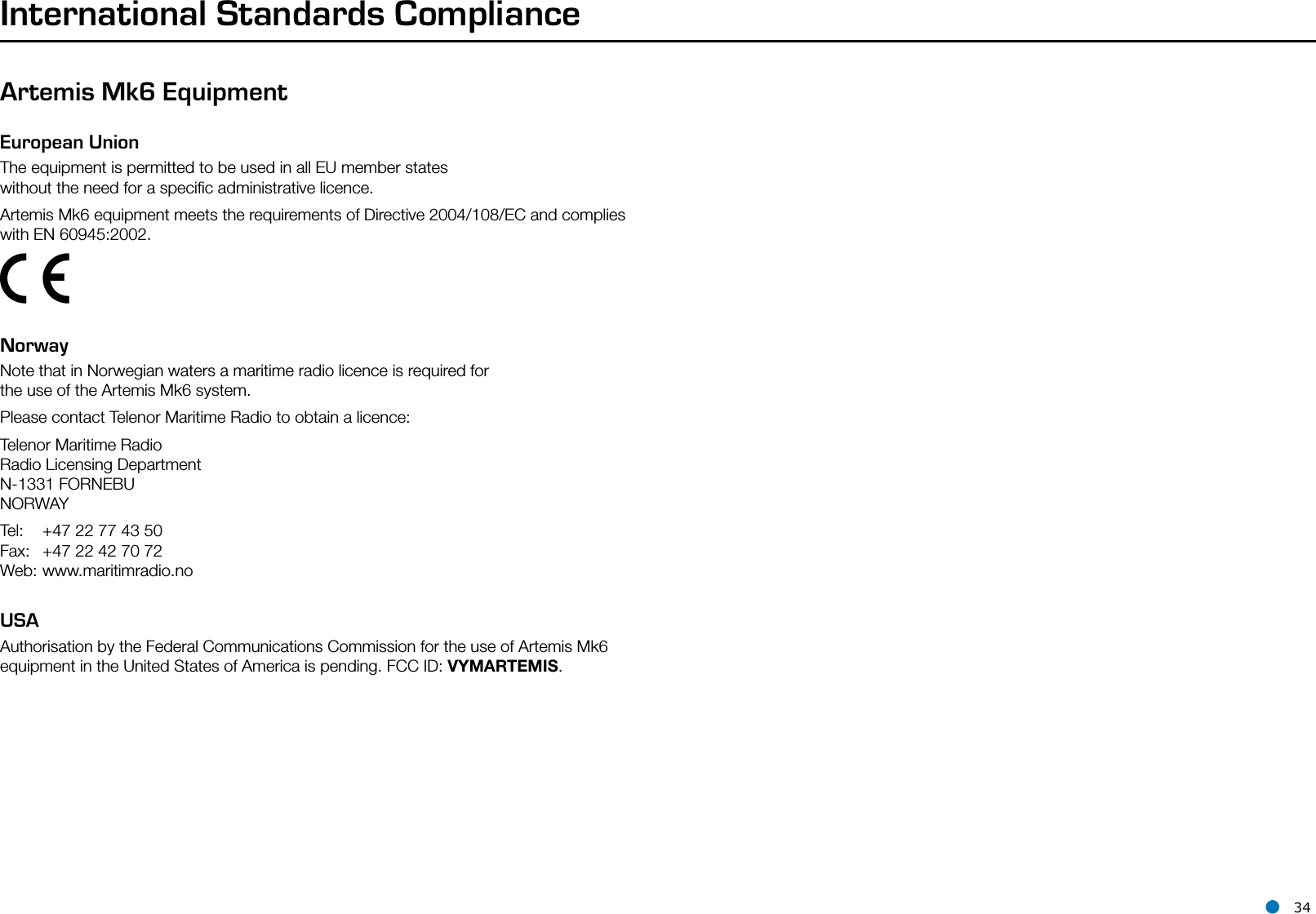 l 34International Standards ComplianceArtemis Mk6 EquipmentEuropean UnionThe equipment is permitted to be used in all EU member states without the need for a speciﬁc administrative licence.Artemis Mk6 equipment meets the requirements of Directive 2004/108/EC and complies with EN 60945:2002.   NorwayNote that in Norwegian waters a maritime radio licence is required for the use of the Artemis Mk6 system.Please contact Telenor Maritime Radio to obtain a licence:Telenor Maritime Radio Radio Licensing Department N-1331 FORNEBU NORWAYTel:  +47 22 77 43 50 Fax:  +47 22 42 70 72 Web: www.maritimradio.noUSAAuthorisation by the Federal Communications Commission for the use of Artemis Mk6 equipment in the United States of America is pending. FCC ID: VYMARTEMIS.