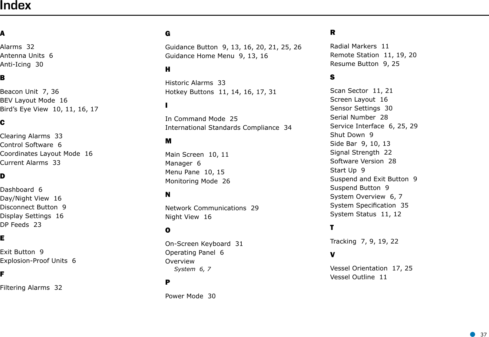 l 37RRadial Markers  11Remote Station  11, 19, 20Resume Button  9, 25SScan Sector  11, 21Screen Layout  16Sensor Settings  30Serial Number  28Service Interface  6, 25, 29Shut Down  9Side Bar  9, 10, 13Signal Strength  22Software Version  28Start Up  9Suspend and Exit Button  9Suspend Button  9System Overview  6, 7System Specication  35System Status  11, 12TTracking  7, 9, 19, 22VVessel Orientation  17, 25Vessel Outline  11AAlarms  32Antenna Units  6Anti-Icing  30BBeacon Unit  7, 36BEV Layout Mode  16Bird’s Eye View  10, 11, 16, 17CClearing Alarms  33Control Software  6Coordinates Layout Mode  16Current Alarms  33DDashboard  6Day/Night View  16Disconnect Button  9Display Settings  16DP Feeds  23EExit Button  9Explosion-Proof Units  6FFiltering Alarms  32GGuidance Button  9, 13, 16, 20, 21, 25, 26Guidance Home Menu  9, 13, 16HHistoric Alarms  33Hotkey Buttons  11, 14, 16, 17, 31IIn Command Mode  25International Standards Compliance  34MMain Screen  10, 11Manager  6Menu Pane  10, 15Monitoring Mode  26NNetwork Communications  29Night View  16OOn-Screen Keyboard  31Operating Panel  6OverviewSystem  6, 7PPower Mode  30Index