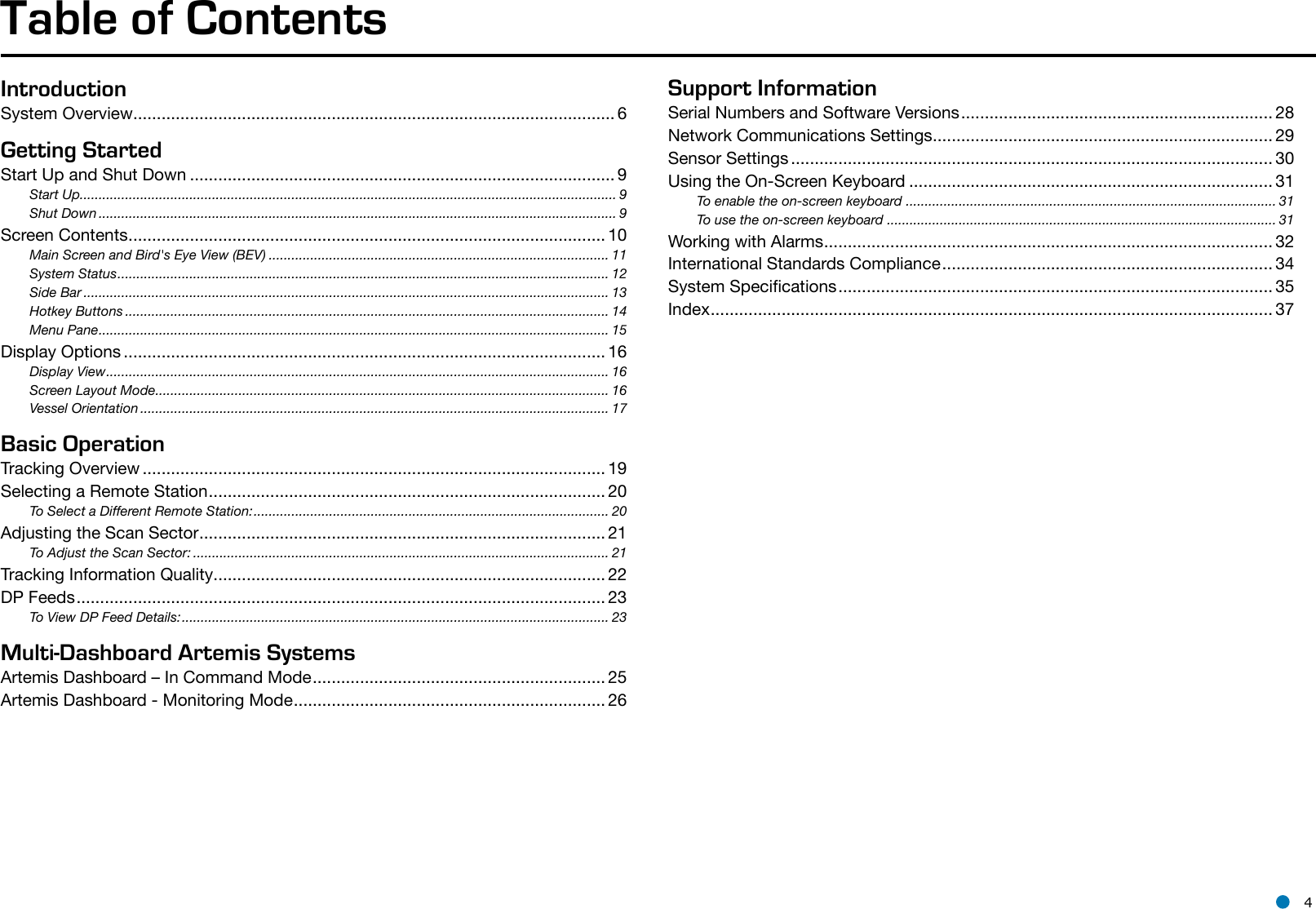 l 4IntroductionSystem Overview ...................................................................................................... 6Getting StartedStart Up and Shut Down .......................................................................................... 9Start Up.............................................................................................................................................. 9Shut Down ......................................................................................................................................... 9Screen Contents ..................................................................................................... 10Main Screen and Bird&apos;s Eye View (BEV) .......................................................................................... 11System Status .................................................................................................................................. 12Side Bar ........................................................................................................................................... 13Hotkey Buttons ................................................................................................................................ 14Menu Pane ....................................................................................................................................... 15Display Options ...................................................................................................... 16Display View ..................................................................................................................................... 16Screen Layout Mode ........................................................................................................................ 16Vessel Orientation ............................................................................................................................ 17Basic OperationTracking Overview .................................................................................................. 19Selecting a Remote Station .................................................................................... 20To Select a Different Remote Station: .............................................................................................. 20Adjusting the Scan Sector ...................................................................................... 21To Adjust the Scan Sector: .............................................................................................................. 21Tracking Information Quality ................................................................................... 22DP Feeds ................................................................................................................ 23To View DP Feed Details: ................................................................................................................. 23Multi-Dashboard Artemis SystemsArtemis Dashboard – In Command Mode .............................................................. 25Artemis Dashboard - Monitoring Mode .................................................................. 26Support InformationSerial Numbers and Software Versions .................................................................. 28Network Communications Settings ........................................................................ 29Sensor Settings ...................................................................................................... 30Using the On-Screen Keyboard ............................................................................. 31To enable the on-screen keyboard  .................................................................................................. 31To use the on-screen keyboard  ....................................................................................................... 31Working with Alarms ............................................................................................... 32International Standards Compliance ...................................................................... 34System Specications ............................................................................................ 35Index ....................................................................................................................... 37Table of Contents