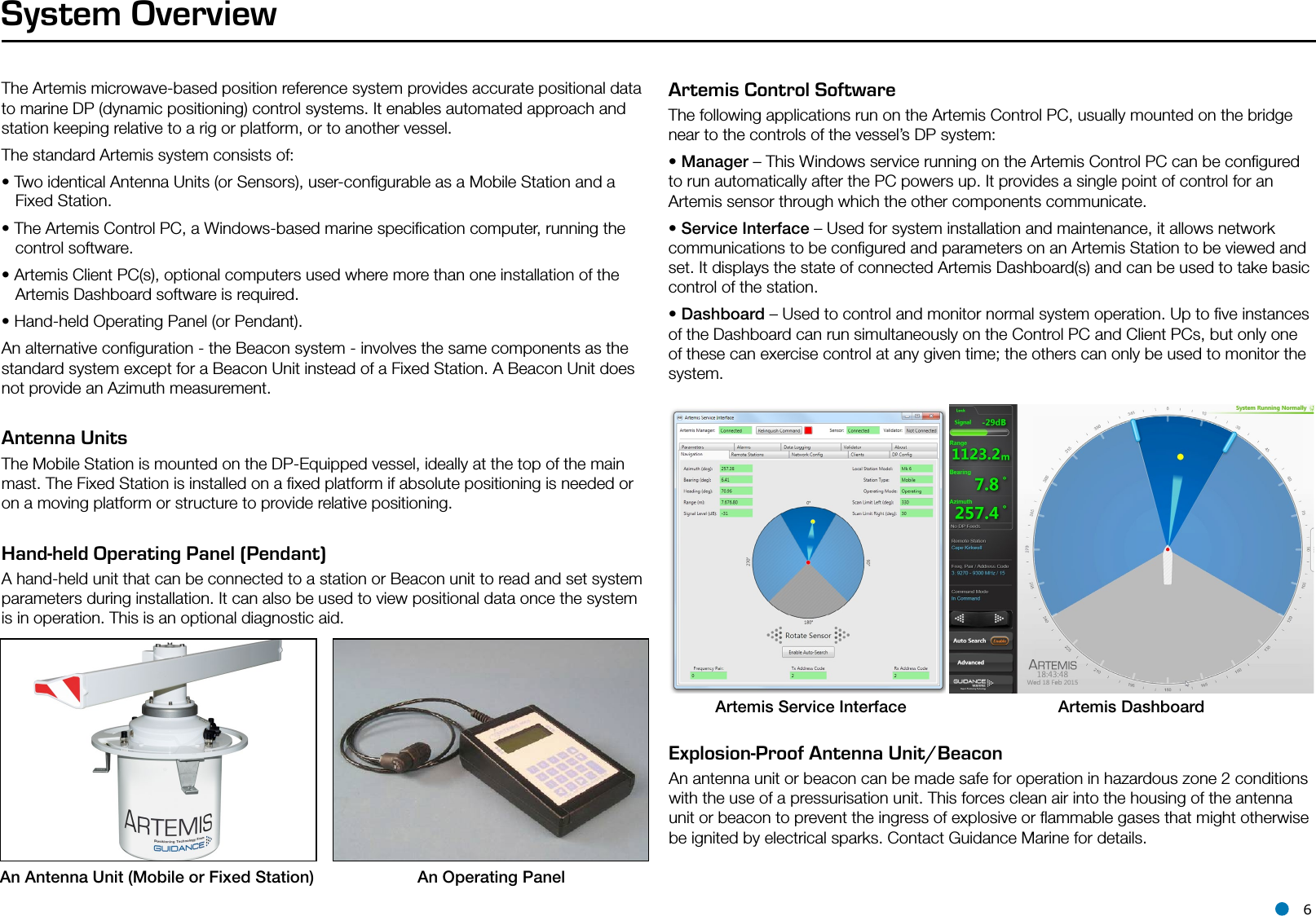 l 6The Artemis microwave-based position reference system provides accurate positional data to marine DP (dynamic positioning) control systems. It enables automated approach and station keeping relative to a rig or platform, or to another vessel.The standard Artemis system consists of:• Two identical Antenna Units (or Sensors), user-conﬁgurable as a Mobile Station and a    Fixed Station.• The Artemis Control PC, a Windows-based marine speciﬁcation computer, running the      control software.• Artemis Client PC(s), optional computers used where more than one installation of the     Artemis Dashboard software is required.• Hand-held Operating Panel (or Pendant).An alternative conﬁguration - the Beacon system - involves the same components as the standard system except for a Beacon Unit instead of a Fixed Station. A Beacon Unit does not provide an Azimuth measurement.Antenna Units The Mobile Station is mounted on the DP-Equipped vessel, ideally at the top of the main mast. The Fixed Station is installed on a ﬁxed platform if absolute positioning is needed or on a moving platform or structure to provide relative positioning.Hand-held Operating Panel (Pendant)  A hand-held unit that can be connected to a station or Beacon unit to read and set system parameters during installation. It can also be used to view positional data once the system is in operation. This is an optional diagnostic aid.System OverviewArtemis Control Software   The following applications run on the Artemis Control PC, usually mounted on the bridge near to the controls of the vessel’s DP system:• Manager – This Windows service running on the Artemis Control PC can be conﬁgured to run automatically after the PC powers up. It provides a single point of control for an Artemis sensor through which the other components communicate.• Service Interface – Used for system installation and maintenance, it allows network communications to be conﬁgured and parameters on an Artemis Station to be viewed and set. It displays the state of connected Artemis Dashboard(s) and can be used to take basic control of the station.• Dashboard – Used to control and monitor normal system operation. Up to ﬁve instances of the Dashboard can run simultaneously on the Control PC and Client PCs, but only one of these can exercise control at any given time; the others can only be used to monitor the system.         An  Antenna  Unit  (Mobile  or  Fixed  Station)                         An Operating PanelArtemis Service Interface Artemis Dashboard Explosion-Proof Antenna Unit/Beacon   An antenna unit or beacon can be made safe for operation in hazardous zone 2 conditions with the use of a pressurisation unit. This forces clean air into the housing of the antenna unit or beacon to prevent the ingress of explosive or ﬂammable gases that might otherwise be ignited by electrical sparks. Contact Guidance Marine for details.
