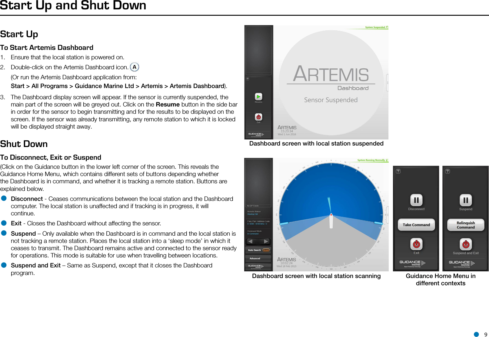 l 9Start Up and Shut DownStart UpTo Start Artemis Dashboard   1.  Ensure that the local station is powered on.2.  Double-click on the Artemis Dashboard icon.  (Or run the Artemis Dashboard application from:  Start &gt; All Programs &gt; Guidance Marine Ltd &gt; Artemis &gt; Artemis Dashboard).3.  The Dashboard display screen will appear. If the sensor is currently suspended, the main part of the screen will be greyed out. Click on the Resume button in the side bar in order for the sensor to begin transmitting and for the results to be displayed on the screen. If the sensor was already transmitting, any remote station to which it is locked will be displayed straight away. Shut DownTo Disconnect, Exit or Suspend  (Click on the Guidance button in the lower left corner of the screen. This reveals the Guidance Home Menu, which contains different sets of buttons depending whether the Dashboard is in command, and whether it is tracking a remote station. Buttons are explained below.• Disconnect - Ceases communications between the local station and the Dashboard computer. The local station is unaffected and if tracking is in progress, it will continue.• Exit - Closes the Dashboard without affecting the sensor.• Suspend – Only available when the Dashboard is in command and the local station is not tracking a remote station. Places the local station into a ‘sleep mode’ in which it ceases to transmit. The Dashboard remains active and connected to the sensor ready for operations. This mode is suitable for use when travelling between locations.• Suspend and Exit – Same as Suspend, except that it closes the Dashboard program.Dashboard screen with local station suspendedDashboard screen with local station scanning Guidance Home Menu indifferent contextsSide Bar