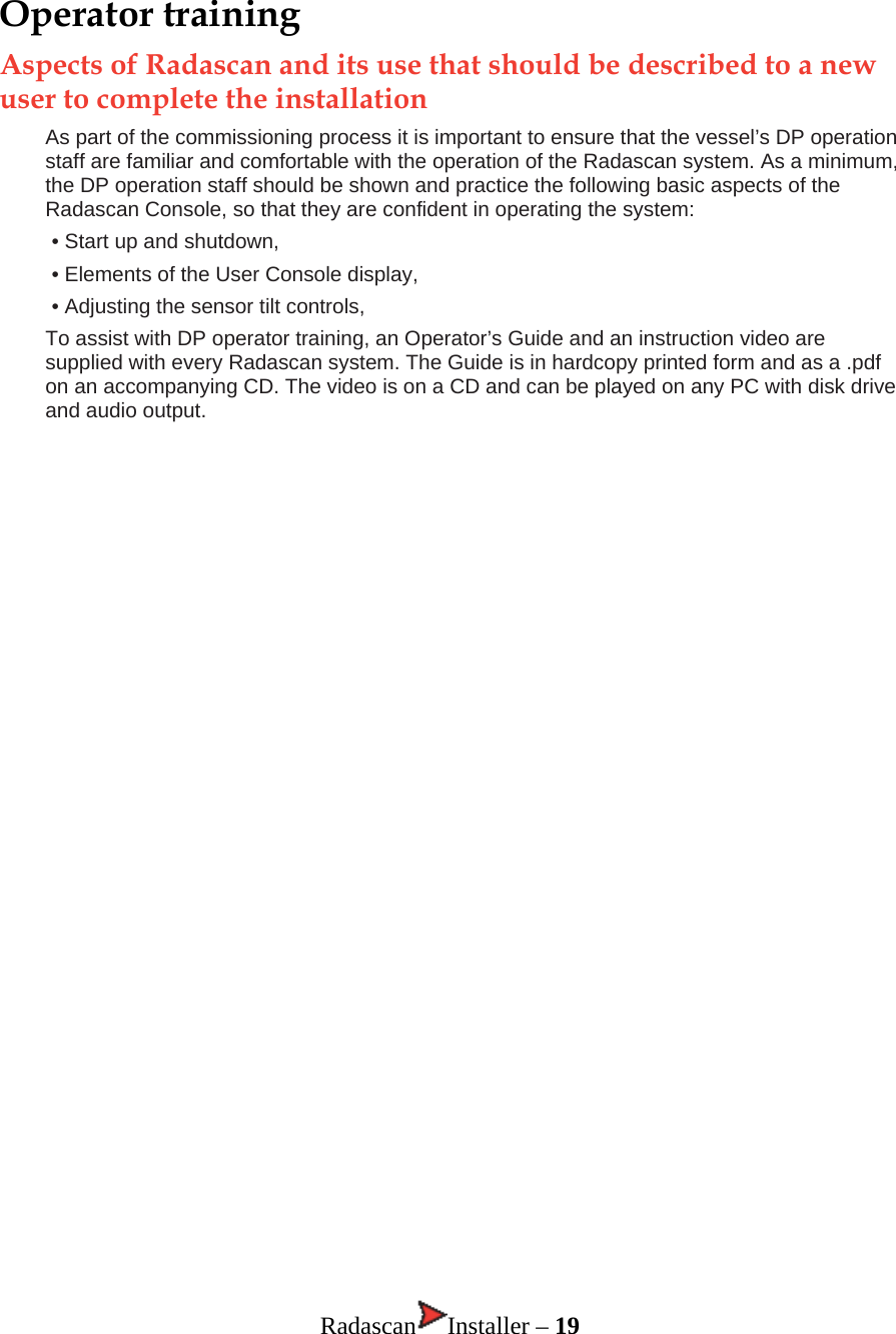Operator training Aspects of Radascan and its use that should be described to a new user to complete the installation As part of the commissioning process it is important to ensure that the vessel’s DP operation staff are familiar and comfortable with the operation of the Radascan system. As a minimum, the DP operation staff should be shown and practice the following basic aspects of the Radascan Console, so that they are confident in operating the system: • Start up and shutdown, • Elements of the User Console display, • Adjusting the sensor tilt controls, To assist with DP operator training, an Operator’s Guide and an instruction video are supplied with every Radascan system. The Guide is in hardcopy printed form and as a .pdf on an accompanying CD. The video is on a CD and can be played on any PC with disk drive and audio output.                               Radascan Installer – 19 