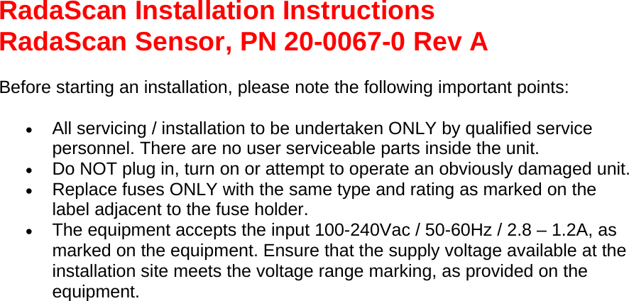 RadaScan Installation Instructions RadaScan Sensor, PN 20-0067-0 Rev A  Before starting an installation, please note the following important points: • All servicing / installation to be undertaken ONLY by qualified service personnel. There are no user serviceable parts inside the unit.  • Do NOT plug in, turn on or attempt to operate an obviously damaged unit.  • Replace fuses ONLY with the same type and rating as marked on the label adjacent to the fuse holder.  • The equipment accepts the input 100-240Vac / 50-60Hz / 2.8 – 1.2A, as marked on the equipment. Ensure that the supply voltage available at the installation site meets the voltage range marking, as provided on the equipment.  
